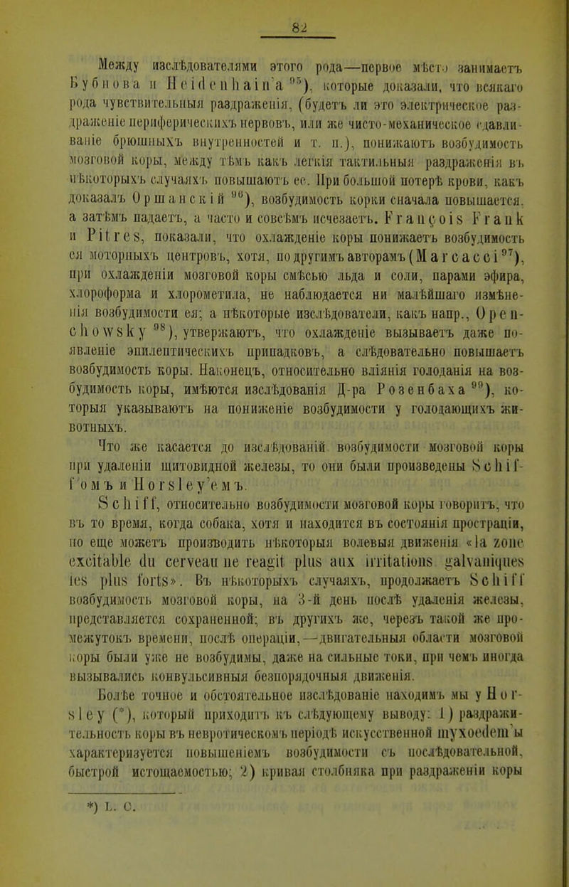 Меладу изслѣдователями этого рода—первое мѣсю чаніімастъ Бубнова II Яеі(1еп1іаіпа ^), которые доказали, что всякаго рода чувствителыіыл раздражепія, (будетъ ли это электрическое рач- драженіеііерііферичесиихънервовъ, или же чисто-механическое сдавди- вапіе брюшныхъ внутренностей и т. п.), понижаютъ возбудимость 1103Г0В0Й коры, между тѣмь какъ легкія тактильныя раздраженія ві. нѣкоторыхъ случаях'!, повышают'ь ее. При большой потерѣ крови, какъ доказалъ Оршанск ій возбудимость корки сначала новышается, а затѣмъ падаетъ, а часто и совсѣмъ исчезаегь. К г а и і 8 К г а и к и Ріігев, показали, что охлажденіе коры понижаетъ возбудимость ея моториыхъ центровъ, хотя, подругимъавторамъ(Магсассі'''), при охлажденіи мозговой коры смѣсыо льда и соли, парами эфира, хлороформа и хлорометила, не наблюдается ни малѣйшаго измѣне- іііл возбудимости ея; а нѣкоторые изслѣдователи, какъ напр., Ореп- сІіо\Ѵ8ку ^), утвержаютъ, что охлажденіе вызываетъ даже по- явленіе эпилептическихъ припадковъ, а слѣдовательно повышаетъ возбудимость коры. Наконецъ, относительно вліянія голоданія на воз- будимость коры, имѣются изслѣдованія Д-ра Розенбаха ^^), ко- торыя указываюсь на пониженіе возбудимости у голодающихъ жи- вотныхъ. Что іке касается до изслѣдованій возіЗудпмостіі мозговііГі коры при удаленіи щитовидной ікелезы, то оии были произведены 8с1й1'- Г'омъ и Иог8Іеу\'мъ. 8 с 1і і [Г, относительно возбудимости мозговой коры говорить, что въ то время, когда собака, хотя и находится въ состоянія простраціи, но еще можетъ производить нѣкоторыя волевыя движенія «1а хоис ехсііаЫе (1и сегѵеаи не геаіііі р1и8 аііх іііііаііоиз ігаіѵаііиіие^ ІС8 і»1іі8 ГогІ8». Въ нѣкоторыхъ случаяхъ, продолжаетъ 8с1ііГГ возбудимость мозговой коры, на Іі-й день послѣ удаденія железы, представляется сохраненной; въ другихъ ясе, чѳрезъ такой же про- межутокъ времени, послѣ операціи,—двигательныя области мозговоіі і.оры были ул;е не возбудимы, даже на сильные токи, прп чемъ иногда вызывались ісонвульсивныя безпорядочныя движенія. Болѣе точное и обстоятельное изслѣдованіе находимъ мы у Н о г- 8Іеу С), который приходитъ къ слѣдуюпіему выводу: 1) раздражи- тельность коры въ невротическомъ періодѣ искусственной шухоеііет ы характеризуется новыніеніемъ возбудимости съ нослѣдовательной. быстрой истощаемостью; I) кривші столбняка при раздраженіи коры ♦) ь. с.