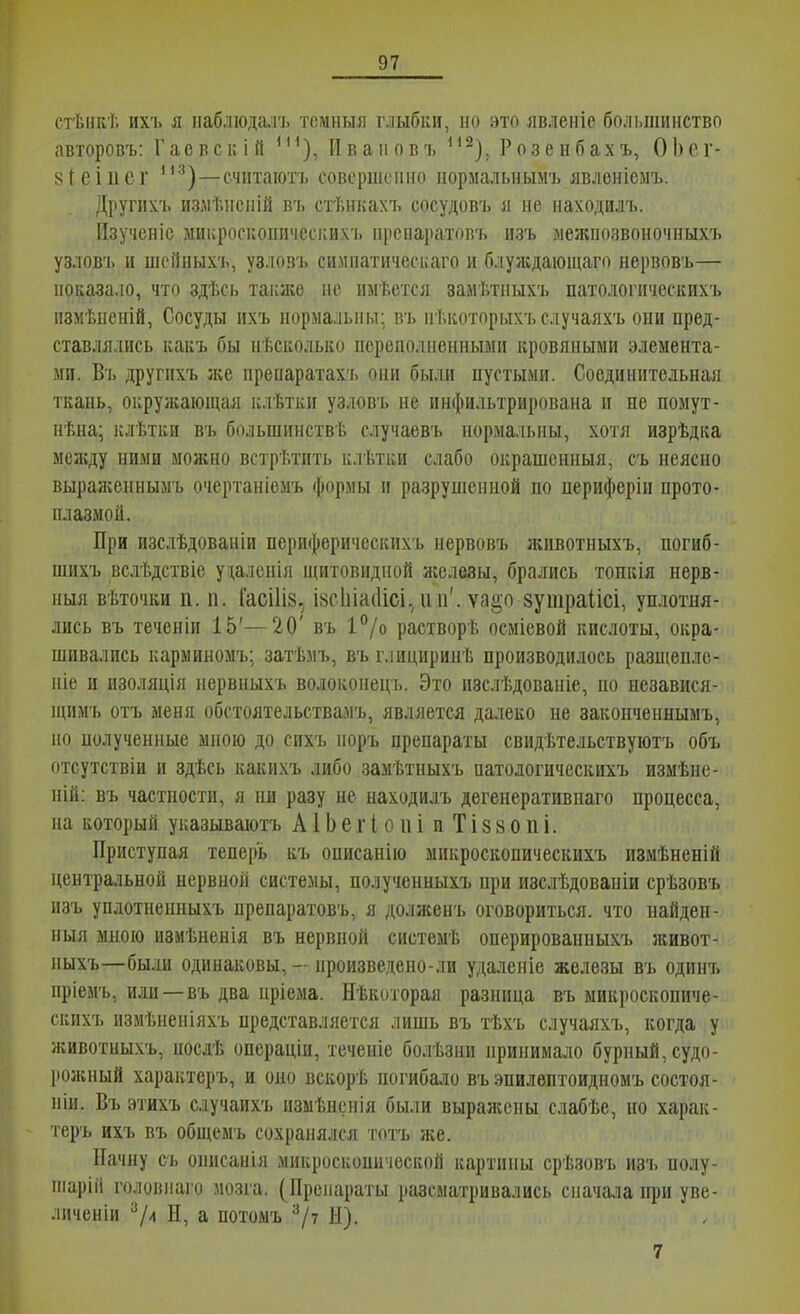 стѣнкѣ ихъ я пабдюдмъ темныя глыбки, но это явленіе большинство авторовъ: Гаевскій *'^), йваиовъ ^'^), Розенбахъ, ОЬег- 8(еіиег '*'^)—считаютъ совершеиіго ііормальнымъ явленіемъ. Другиѵь излѣіісній іп, стТ.нкахъ сосудовъ я ие иаходилъ. Изученіс ыиі;росііошічсскихъ прсиаратопт. изъ леяіпозвоночныхъ узлов'], и иісііныхъ, узловъ сиішатическаго и блуяідаіоіцаго нервовъ— показа.ю, что здѣсь таіыке . не имѣется замѣтныхъ патологическихъ пзмѣиеній, Сосуды ихъ нормальны; в'ь нТ.которыхъ случаяхъ они пред- ставлялись какъ бы нѣсиолыѵо переполненными кровяными элемента- ми. Въ другнхъ же препаратахъ они были пустыми. Соединительная ткань, окрулгающая клѣтки узловъ не инфильтрирована и не помут- нѣна; клѣтки въ большинства случаевъ нормальны, хотя изрѣдка мелѵду ними моя;но встретить клѣтки слабо окрашенныя, съ неясно выраженнымъ очертаніемъ формы и разруніенной по периферіи прото- плазмой. При изслѣдованіи периферическихъ нервовъ ліивотныхъ, погиб- шихъ вслѣдствіе уцаленія щитовидной железы, брались тонкія нерв- ныя вѣточки п. 11. Гасі1І8, івсІйасИсі,ни'. ѵа§о 8утраІіісі, уп.іотня- лись въ теченіи 15'—20' въ 1°/о растворѣ осмісвой кислоты, окра- шивались карминомъ; затѣмъ, въ ілициринѣ производилось разшеплс- піе и изоляція нервныхъ волокопецъ. Это изслѣдованіе, по независя- щимъ отъ меня обстоятельствамъ, является далеко не законченнымъ, но нолученные мною до сихъ поръ препараты свидѣтельствуютъ объ отсутствіи и здѣсь какихъ либо замѣтныхъ патодогическихъ измѣпе- ній: въ частности, я пи разу не находилъ дегенеративнаго процесса, на который указываютъ А1Ь е г ( о и і и Т і 8 8 о п і. Приступая теперь къ описанію шикроскопическихъ измѣненій центральной нервной системы, полученныхъ при изслѣдовапіи срѣзовъ изъ уплотиепныхъ препаратовъ, я долженъ оговориться, что найден- ныя мною измѣненія въ нервной системѣ оперированпыхъ живот- ныхъ—бым одинаковы, - произведено-ли удаленіе железы въ одинъ нріемъ, иди—въ два пріема. Нѣкоторая разница въ микроскопиче- скихъ измѣненіяхъ представляется лишь въ тѣхъ случаяхъ, когда у животныхъ, посдѣ операціи, теченіе болѣзни принимало бурный, судо- роліпый характеръ, и оно вскорѣ погибало въ эпилвптоидномъ состоя- піи. Въ этихъ случаихъ измѣнснія были выражены слабѣе, но харак- геръ ихъ въ общемъ сохранялся тотъ же. Начну съ оішсанія микроскопической картины срѣзовъ изъ полу- піарііі головпаго мозга. (Препараты разсматривались сначала при уве- личеніи ^4 Н, а потомъ ^/7 И). 7