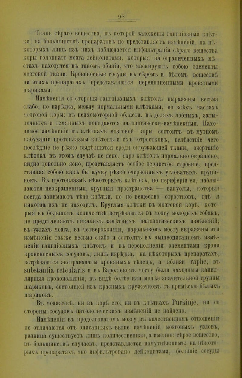 Ткань сѣраго вещества, вь нотороЯ чалоиссіш гаііг.ііозиыя клѣт- 1СІ!, на больиппістпѣ ііропаракигь не представллстъ измѣисній, па нѣ- которыхъ лишь из'ь них'ь наблюдается инфіільтрація сѣраго вещества і;оры головпаго мозга лейкоцитами, которыл на ограниченныхъ ыѣ- стахъ находятся въ такомъ обиліи, что маскируютъ собою элементы мозговой ткани. Кровеносные сосуды въ сѣромъ и бѣломъ веществѣ ни этихъ нренаратахъ представляются переполиепными кровяными н'ариками. Измѣненія со стороны гангдіозныхь клѣтокь выражены весьма слабо, но изрѣдка, между нормальными клѣтками, во всѣхъ частяхъ мозговой коры: В'], психомоторной области, въ доллхъ лобныхъ, заты- лочиыхъ и темянныхъ попадаются патологически-измѣненныя. Нахо- димое измѣнепіе в'ь клѣткахъ мозговой коры состоитъ въ мутномъ набуханіи протоплазмы клѣтоі;'ь и пхъ отростковъ, вслѣдствіе чего послѣдніе не рѣзко выдѣляются среди иі;руагающей ткани; очертаніе клѣтокъ въ этомъ случаѣ не ясно, ядро клѣтокъ нормально окрашено, видно довольно ясно, представляетъ особое зернистое строеніе, пред- ставляя собою какъ бы кучку рѣвко очерченныхъ угловатыхъ крупн- нокъ. Въ протоплазмѣ нѣкоторыхъ клѣтокъ, по периферіи еіг, наблю- даются неокрашенпыя, круглыя пространства — вакуолы, который всегда заиимаютъ ті.ло клѣтки, но не вещество отростковъ, гдѣ я никогда ихъ не иаходилъ. Кругдыя клѣтки въ мозговой корѣ, кото- рый въ большомъ количества встрѣчаются въ мозгу мододыхъ собакъ, ле представляютъ нпкакихъ замѣтныхъ патологичесііихъ измѣпеній; въ узлахъ мозга, въ четверохолміи, варольевомъ мосту выралгены эти измѣненія также весьма слабо и состоять въ вышеописанпоыъ измѣ- неніи гангліозыыхъ клѣтокъ и въ переполпеніи элементами крови кровеиосныхъ сосудовъ; лишь изрѣдка, на нѣкоторыхъ препаратахъ, встрѣчаются экстравазаты кровяныхъ тѣлецъ, а вблизи гарііе, въ «пЬхІаиііа ічЧеиІагі^ и въ Бароліевомъ мосту были находимы капил- лярпыя ир(»воиаліяііія, въ вндѣ болГ.е или мепѣе значительной группы піариковъ, состолщеіі пзъ красныхъ кружечков'ь сь примі.сью бг.лыхч. шариковъ. Въ мовжечкѣ, ни вь корѣ его, ни въ клѣткахъ Ригкіи.іс. ни со стороны сосудовъ шітолоіичоскихъ измѣпепій не найдено. Измѣпеніл въ нродолговатомъ мозгу въ качестьеппомъ отношеніп НС отличаются отъ описанныхъ выпіе пзмТ.пеніп мозговыхь узловъ, разница существуетъ лишь ііоличественнал, а имсткі: сТ.рое вещество, вь большинствѣ случаев'ь, представляется иомутні.ппіимъ: на пѣкото- рыхъ препаратахъ оно инфильтровапо лейкоцитами, большіе сосуды