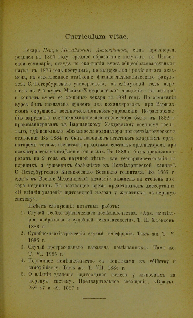Сиггісиіит ѵііас. ЛексЦИ, І1іііі[іъ Мк.гаіі.іоііпчъ Ліітоі;)У(і)іі()іѣ, сипі. пікітіііеіівя, Ііодіілсл пь 1857 году, срсдпсс обі)а:юваіііо полуимь въ 1ісіі:ісіі- ской семііпаріи, откуда по окоіічапіи курса обіи,с!образонатсльні.іх'і. каукъ къ 1870 года цосхупилъ, по выдсржаіііи ііровѣрочнаго экза- мена, па есхсетвепное отдѣлепіе физико-матсматическаго факуль- тета С.-Петербургскаго университета; па слѣдуюіцій годт. перс- піелъ па 2 і1 куреъ Медико-Хгарургпчсскоп академіп, въ которой II копчилъ куреъ со степепьто лекаря въ 1881 году. По окопчапіп курса былъ пазпачспъ врачемъ для комапдпронокъ при Вариіан скомъ окрулспомъ воснно-медпдппскомъ управлспіп. По расиоряѵкс- пію окружнаго посппо-ысдпцппскаго инспектора былъ въ 1882 г прпкомапдированъ къ Варшавскому Уяздовскому воеппому госііп талю, гдѣ исполпялъ обязанпости ординатора прп психіатрппескомъ отдѣлспіи. Въ 1884 г. былъ пазпачевъ штатвымъ младпіимъ орди- паторомъ того же госпиталя, продолжая состоять ордппаторо.мъ при пспхіатрическомъ отдѣлепіи госпиталя. Въ 1886 г. былъ прикомандп- ровапъ па 2 года съ научной дѣлью для усовершепствовапія въ первпихъ п душевныхъ болѣзніяхъ къ Психіатрической клиникѣ С.-Пстербургскаго Клиническаго Воеппаго госпиталя. Въ 1887 г. сдалъ въ Воепно Медицпнекой академіи экзамеиъ на степень док- тора мсдиципы. Въ настоящее время предетавляетъ диессртпдію: <() вліяяііі удалепія щитовидной /келезы у жпвотпыхъ па нервную систему>. Имѣетъ слѣдуюпі,іл печатный работы: Ь Случай псейдо-афазипескаго помѣшатсльства. ^Лрх. исихіат- ріи, пейрологіи и судебной пеихоиатодогіи>. Т. II. Харьковъ 1883 г. 2. Судебно-психіатрическій случай гебефреніи. Тамъ же. Т. V. 1885 г. 3. Случаи прогрессивнаго паралича помѣпіаппихъ. Тамъ же. Т. VI. 1885 г. 4. Первичное помѣіпательство сь попытками къ убійству п самоубійстну. Тамъ же. Т. ѴИ. 1880 г. о. О вліяпіи удалепія пщтовидпой железы у животпыхъ на перппую систему. Предпарительпое сообпі,епіе. <Врачъ>, Л'Лі 47 п 4!). 1887 г.