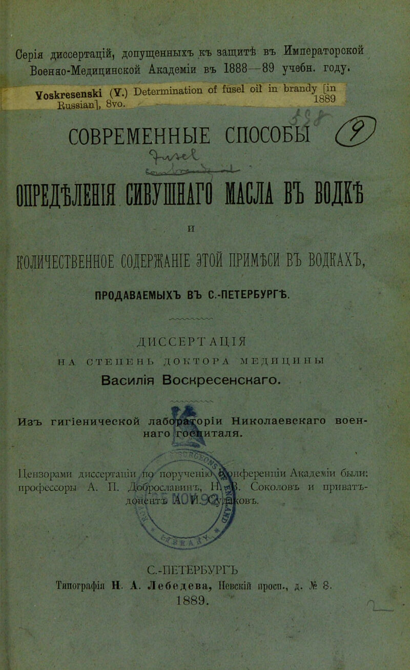 Сѳрія диссертацій, допущенныхъ къ защитѣ въ Императорской Боенао-Медицинской Академіи въ 1888--89 учебн. году. Уовкгеаепвкі (V.) Беѣегтіпаііоп оі іизеі оіі т Ъгапйу [т Еивѳіапі, 8ѵо. 188>і СОВРЕМЕННЫЕ СПОСОБЫ (?) ОПРЕДѢЛЕНІЯ ШВУШНАГО МАШ БЪ Ш и КОЛИЧЕСТВЕННОЕ СОДЕРЖАНІЕ ЭТОЙ ПРИМЪСИ БЪ ВОДКАХЪ, ПРОДАВАЕМЫХЪ ВЪ С.-ПЕТЕРБУРГБ. ДИССЕРТ АЦІЯ НА СТЕН К II I) доі.:тора МЕДИЦИНЫ Василія Воскресенскаго. Изъ гигіенической лабсграсоріи Николаевекаго воен- наго госпиталя. Цензорами диссертант ,по порутіенію\йонференпіи Акадеяіи были: профессоры А. П. Доброславинъ, ІпотВ. Соколовь и приватх- А. И. Сл.* ковъ. С.-ПЕТЕРБУРГЪ Типографіл Н. А. Лебедева, Нсвскій просп., д. № 8. 1889.