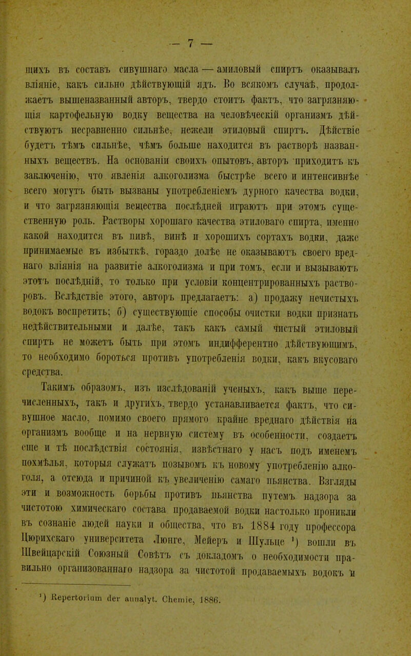 щвхъ въ составь сивушнаго масла — амиловый спйртъ оказывалъ вліяніе, какъ сильно дѣйствующій ядъ. Во всякомъ случаѣ, продол- жаетъ вышеназванный авторъ, твердо стоитъ фактъ, что загрязняй» щія картофельную водку вещества на человѣческій организмъ дѣй- ствуютъ несравненно снльнѣе, нежели этиловый спнртъ. Дѣйствіе будетъ тѣмъ сильнѣе, чѣмъ больше находится въ растворѣ назван- ныхъ веществъ. На основаніи своихъ опытовъ, авторъ нриходитъ къ заключенію, что явленія алкоголизма быстрѣе всего и интенсивнѣе всего могутъ быть вызваны употребленіемъ дурного качества водки, и что загрязняющія вещества послѣдней играютъ при этомъ суще- ственную роль. Растворы хорошего качества этиловаго спирта, именно какой находится въ пивѣ, винѣ и хорошихъ сортахъ водки, даже принимаемые въ избыткѣ. гораздо долѣс не оказываютъ своего вред- наго вліянія на развнтіс алкоголизма и при томъ, если и вызывают!, з-тотъ послѣдніп, то только при условіи концентрированныXI, раство- ровъ. Вслѣдствіе этого, авторъ предлагаетъ: а) продажу нѳчистыхъ водокъ воспретить; б) существующіе способы очистки водки признать недействительными и далѣе, такъ какъ самый чистый этиловый спйртъ не можетъ быть при этомъ индифферентно дѣйствуюшимъ, то необходимо бороться противъ употребленія водки, какъ вкусоваго средства. Такимъ образомъ, изъ изслѣдованій ученыхъ, какъ выше пере- численныхъ, такъ и другихъ, твердо устанавливается фактъ, что си- вушное масло, помимо своего прямого крайне вреднаго дѣйствія на организмъ вообще и на нервную систему въ особенности, создаетъ еще и тѣ нослѣдствія состоянія, извѣстнаго у насъ яодъ именемъ похмѣлья, которыя слуясатъ позывомъ къ новому употребленію алко- голя, а отсюда и причиной кт, увеличенію самаго пьянства. Взгляды нти и возможность борьбы противъ пьянства путемъ надзора за чистотою химическаго состава продаваемой водки настолько проникли въ сознаніе людей науки п общества, что въ 1884 году ирофессора Цюрихскаго университета Люнгс, ЗІейеръ и Шульце ') вошли въ Швейцарскій Союзный Совѣтъ съ докладомъ о необходимости пра- вильно организованнаго надзора за чистотой продаваемыхъ водокъ и ') Керегіоііит <1ег атіаіуі. СЬетіе, 1886.
