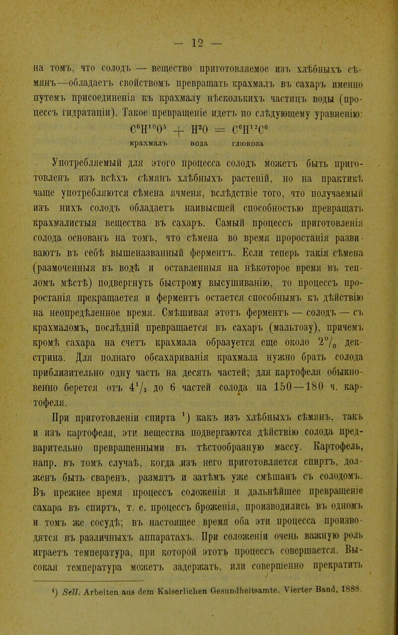 на томь, что солодъ — вещество приготовляемое И8Ъ хлѣбныхъ ст,- мянъ—обдадаетъ свойством!, превращать крахмалъ въ сахаръ именно путемъ присоединенія къ крахмалу нѣсколышхъ частицъ воды (про- цессъ гидратацін). Такое превращеніе ндетъ но следующему уравнению: С°Н1005 + Н20 = С6П'2С6 крахмалъ вода глюкоза Употребляемый для этого процесса солодъ можетъ быть приго- товленъ изъ всѣхъ сѣмянъ хлѣбныхъ растеній, но на практик!; чаще употребляются сѣмена ячменя, вслѣдствіе того, что получаемый изъ нихъ солодъ обладаетъ наивысшей способностью превращать крахмалистая вещества въ сахаръ. Самый процеесъ приготовлені;і солода основанъ на томъ, что сѣмена во время проростанія разви- ваютъ въ себѣ вышеназванный ферментъ. Если теперь такія сѣмена (размоченныя въ водѣ и оставленныя на нѣкоторое время въ теп- ломъ мѣстѣ) подвергнуть быстрому высушиванію, то процеесъ про- ростанія прекращается и ферментъ остается способным!, іп. дѣйствію на неопредѣленное время. Смѣшивая этотъ ферментъ — солодъ — съ крахмаломъ, послѣдній превращается въ сахаръ (мальтозу), причем і. кромѣ сахара на счетъ крахмала образуется еще около 2°/0 дек- стрина. Для полнаго обсахариванія крахмала нужно брать солода приблизительно одну часть на десять частей; для картофеля обыкно- венно берется отъ 47з до б частей солода на 150 — 180 ч. кар- тофеля. При приготовленіи спирта ') какъ изъ хлѣбныхъ сѣмянь. такъ и изъ картофеля, эти вещества подвергаются дѣйствію солода пред- варительно превращенными въ тѣстообразную массу. Картофель, напр. въ томъ случаѣ, когда изъ него приготовляется спирть. дол женъ быть сваренъ, размятъ и затѣмъ уже смѣшанъ съ солодомъ. Въ прежнее время процеесъ соложенія и дальнѣйшес превращеніе сахара въ спиртъ, т. е. процеесъ броженія, производились въ одномь и томъ же сосудѣ; въ настоящее время оба эти процесса произво- дятся въ различных !, аппаратахъ. При соложепіи очень вален у ю роль играетъ температура, при которой этотъ процеесъ совершается. Вы- сокая температура можетъ задержать, или совершенно прекратить ') 8еІІ. АгЬеіІеп апа <1ет Каізвгіісііеп Сеяит11іеіЬ.чатІс. Ѵіегіег Ваікі. 1888.