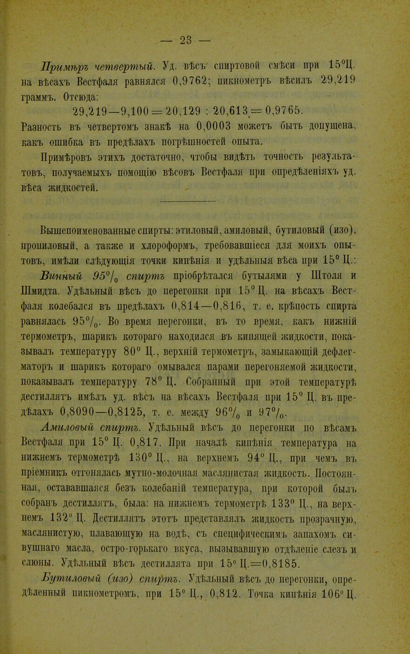 Пргшѣръ четвертый. Уд. вѣсъ спиртовой смѣси при 15°Ц. на вѣсахъ Вестфаля равнялся 0,9762; пикнометръ вѣснлъ 29,219 граммъ. Отсюда: 29,219-9,100 = 20,129 : 20,613 = 0,9765. Разность въ четвертомъ знакѣ на 0,0003 моясетъ быть допущена, какъ ошибка въ предѣлахъ погрѣшностей опыта. Примѣровъ этихъ достаточно, чтобы видѣть точность результа- товъ, получаемыхъ помощію вѣсовъ Вестфаля при опредѣленіяхъ уд. вѣса жидкостей. Вышепоименованные спирты: этиловый, амиловый, бутиловый (изо), прошіловый, а также и хлороформъ, требовавшіеся для моихъ опы- товъ, имѣли слѣдующія точки кипѣнія и удѣльныя вѣса нри 15° Ц.: Винный 95°/0 спиртъ пріобрѣтался бутылями у Штоля и Шмидта. Удѣльный вѣсъ до нерегонки при 15° Ц. на вѣсахъ Вест- фаля колебался въ предѣлахъ 0,814—0,816, т. е. крѣпость спирта равнялась 95%. Во время перегонки, въ то время, какъ нижній термометръ, шарикъ котораго находился въ кипящей жидкости, пока- зывать температуру 80° Ц., верхній термометръ, замыкающій дефлег- маторъ и шарикъ котораго омывался парами перегоняемой жидкости, показывалъ температуру 78° Ц. Собранный при этой температурѣ дестиллятъ имѣлъ уд. вѣсъ на вѣсахъ Вестфаля при 15° Ц. въ пре- дѣлахъ 0,8090—0,8125, т. е. между 96% и 97%. Амиловый спиртъ. Удѣльный вѣсъ до перегонки по вѣсамъ Вестфаля при 15° Ц. 0,817. При началѣ кипѣнія температура на нижнемъ термометрѣ 130° Ц., на верхнем і, 94° Д., при чемъ въ пріемникъ отгонялась мутно-молочная маслянистая жидкость. Постоян- ная, остававшаяся безъ колебапііі температура, при которой быль собранъ дестиллятъ, была: на нижнемъ термрметрѣ 133° Ц., на верх- немъ 132° Ц. Дестиллятъ этотъ представлялъ жидкость прозрачную, маслянистую, плавающую на водѣ, съ специфическимъ запахомъ еи- вушнаго масла, остро-горькаго вкуса, вызывавшую отдѣленіе слезь и слюны. Удѣльный вѣсъ дестиллята при 15° Ц.=0,8185. Бутиловый (изо) спиртъ. Удт.лыіый вѣсъ до перегонки, опре- деленный пикнометромъ, при 15° Д., 0,812. Точка кицѣнія 106 Д.