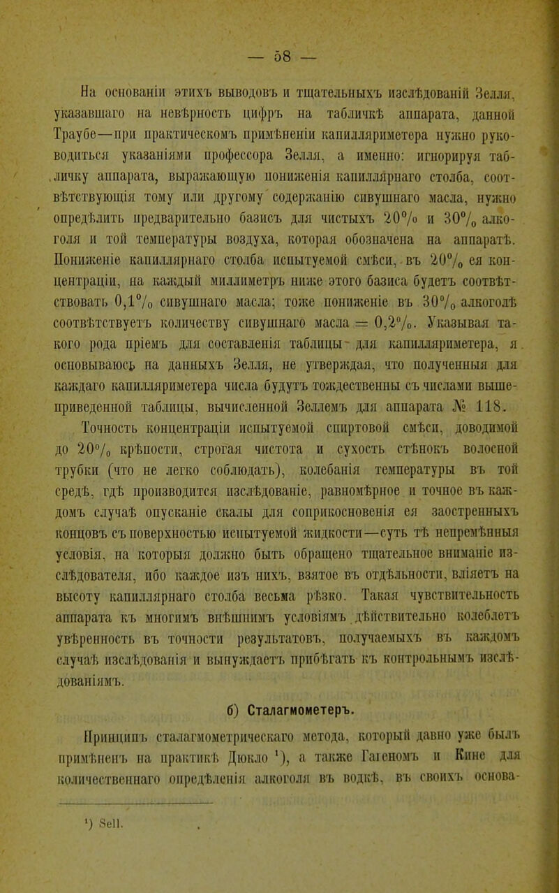 На осяованіи этихъ выводовъ и тщатедьныхъ изсяѣдованій Зелля, указавшаго на невѣрность цифръ на табличкѣ аппарата, данной Траубѳ—при практическомъ примѣненіи капидлариметера нужно руко- водиться указаніями профессора Зелля, а именно: игнорируя таб- личку аппарата, выражающую шшиженія кашшйрнаго столба, соот- вѣтствующія тому или другому' содержание сивушнаго масла, нужно опредѣлить нредварительно базисъ для чистыхъ 20% и 30% алко- голя и той температуры воздуха, которая обозначена на аппаратѣ. Пониженіе капиллярнаго столба испытуемой смѣси,; въ 20% ея к<>н- центраціи, на каждый миллиметръ ниже этого базиса будетъ соотвѣт- ствовать 0,1°/о сивушнаго масла; тоже пониженіе въ 30% алкогодѣ соотвѣтствуетъ количеству сивушнаго масла = 0,2%. Указывая та- кого рода пріемъ для составленія таблицы для капнллярнметера. я основываюсь на дашіыхъ Зелля, не утверждая, что полученныя ря каждаго капилляриметера числа будутъ тождественны съ числами выше- приведенной таблицы, вычисленной Зеллемъ для аппарата № 118. Точность концентраціи испытуемой спиртовой смѣсн, доводимой до 20% крѣпости, строгая чистота и сухость стѣнокъ волосной трубки (что не легко соблюдать), колебанія температуры въ той средѣ, гдѣ производится изслѣдованіе, равномѣрное и точное въ каж- домъ случаѣ опусканіе скалы для соприкосновенія ея заостренныхъ концовъ съ поверхностью испытуемой жидкости—суть тѣ непрем ьнныя условія. на который должно быть обращено тщательное вниманіе ис- следователя, ибо каждое изъ нихъ, взятое въ отдѣльности, вліяетъ на высоту капиллярнаго столба весьма рѣзко. Такая чувствительность аппарата къ многимъ внѣшнимъ условіямъ действительно колеблетъ уверенность въ точности результатовъ, получаемыхъ въ каждомъ случаѣ изслѣдованія и вынуждаетъ прибегать къ контрольнымъ изслѣ- дованіямъ. б) Сталагмометеръ. Принципъ сталагмометрическаго метода, который давно уже был. примьненъ на практик!; Дюкло '), а также Гаіеномъ и ГСинс для количественна™ онредѣленія алкоголя въ водкѣ, въ свонхь основа- ») «еіі.