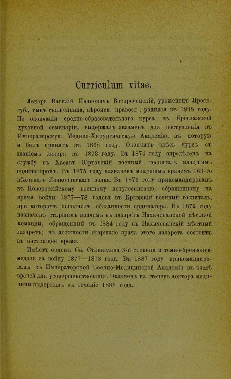 Ситсиііш ѵііае. Лекарь Василій Ивановичъ Воскресенскій, уроженецъ Яросл- губ.. сынъ священника, вѣроисп. правоел., родился въ 1848 году. По окончаніи средне-образовательнаго курса въ Ярославской духовной семинаріи, выдержалъ экзаменъ для поступленія въ Императорскую Медико-Хирургическую Академію, въ которую и былъ нринятъ въ 1868 году. Окончилъ- здѣсь курСъ съ званіемъ лекаря въ 1873 году. Въ 1874 году опредѣленъ на службу въ Хасавъ - Юртовскій военный госпиталь младшимъ ординаторомъ. Въ 1875 году назначенъ младшимъ врачемъ 163-го пѣхотнаго Ленкоранскаго полка. Въ 1876 году прикомандированъ къ Новороссійскому военному полугоспиталю, обращенному на время войны 1877—78 годовъ въ Крымскій военный госпиталь, при которомъ исполнялъ обязанности ординатора. Въ 1879 году назначенъ старшимъ врачемъ въ лазаретъ Нахичеванской мѣстной команды, обращенный въ 1884 году въ Нахичеванскій мѣстный лазаретъ; въ должности старшаго врача этого лазарета состоитъ въ настоящее время. Имѣетъ орденъ Св. Станислава 3-й степени и темно-бронзовую медаль за войну 1877—1878 года. Въ 1887 году прикомандиро- ванъ къ Императорской Военно-Медицинской Академін въ чисдѣ врачей для усовершенствованія. Экзаменъ на степень доктора меди- цины выдержалъ въ теченіе 1888 года.