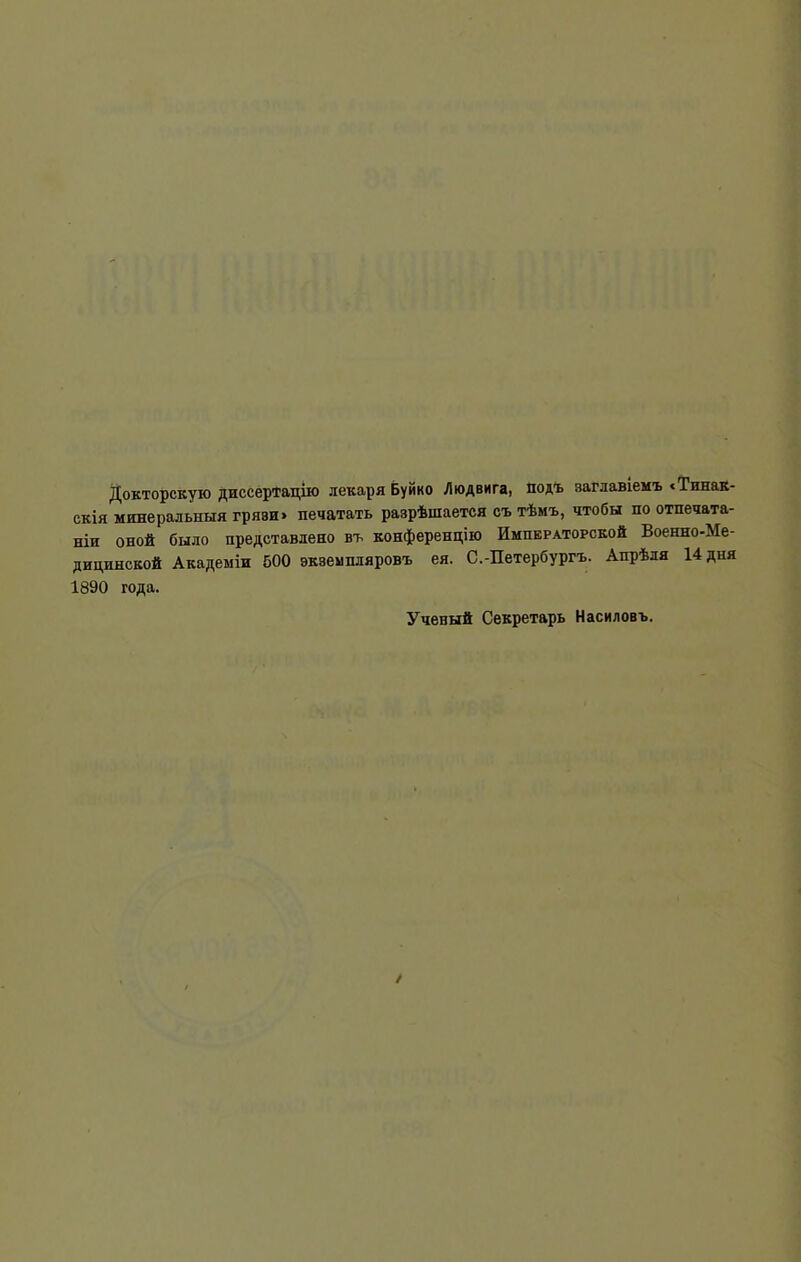 Докторскую диссертацію лекаря Буйко Людвига, подъ заглавіемъ «Тинак- скія минеральныя грязи» печатать разрѣшается съ тѣмъ, чтобы по отпечата- ніи оной было представлено въ конференцію Императорской Военно-Ме- дицинской Академіи 500 экземпляровъ ея. С.-Петербургъ. Апрѣля 14 дня 1890 года. Ученый Секретарь Насиловъ.