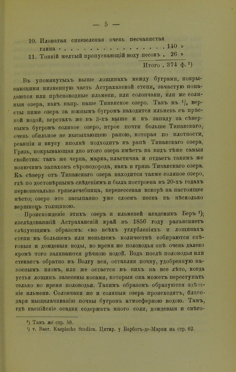 о 10. Иловатая спнезеленая очень песчанистая глина . 140 » 11. Тонкій желтый пропускающій воду песокъ . 26 » Итого .374 ф.2) Въ упомянутыхъ выше лощинахъ между буграми, покры- вающими низменную часть Астраханской степи, зачастую попа- даются или прѣсноводные ильмени, или солончаки, или же соля- ныя озера, какъ напр. наше Тинакское озеро. Такъ въ */4 вер- сты ниже озера за южнымъ бугромъ находится ильмень съ прѣс- ной водой, верстахъ же въ 3-хъ выше и къ западу за сѣвер- нымъ бугромъ соляное озеро, втрое почти больше Тинакскаго,. очень обильное не высыхающею рапою, которая по плотности, реакціи и вкусу вполнѣ подходитъ къ рапѣ Тинакскаго озера. Грязь, покрывающая дно этого озера имѣетъ на видъ тѣже самыя свойства: такъ же черна, марка, пластична и отдаетъ такимъ же вонючимъ запахомъ сѣроводорода, какъ и грязь Тинакскаго озера. Къ сѣверу отъ Тинакскаго озера находится также соляное озеро, гдѣ по достовѣрнымъ свѣденіямъ и была построена въ 20-хъ годахъ первоначально грязелечебница, перенессеная вскорѣ на настоящее мѣсто; озеро это засыпанно уже слоемъ песка въ нѣсколько вершковъ толщиною. Происхожденіе этихъ озеръ и ильменей академикъ Беръ *); изслѣдовавшій Астраханскій край въ 1856 году разъясняетъ слѣдующимъ образомъ: «во всѣхъ углубленіяхъ и лощинахъ степи въ большемъ или меньшемъ количествѣ собираются снѣ- говыя и дождевыя воды, во время же половодья онѣ очень далеко кромѣ того заливаются рѣчною водой. Вода послѣ половодья или стекаетъ обратно въ Волгу вся, оставляя почву, удобренную на- носнымъ иломъ, или же остается въ нихъ на все лѣто, когда устья лощинъ занесены косами, которыя она можетъ переступать телько во время половодья. Такимъ образомъ образуются здѣш- ніе ильмени. Солончаки же и соляныя озера происходятъ, благо- даря выщелачиванію почвы бугровъ атмосферною водою. Тамъ, гдѣ каспійскіе осадки содержатъ много соли, дождевыя и снѣго- 3) Тамъ же стр. 58. ') ѵ. Ваег. КазрізсЪе Зпкііеп. Цнтир. у Барботъ-де-Марни на стр. 62.