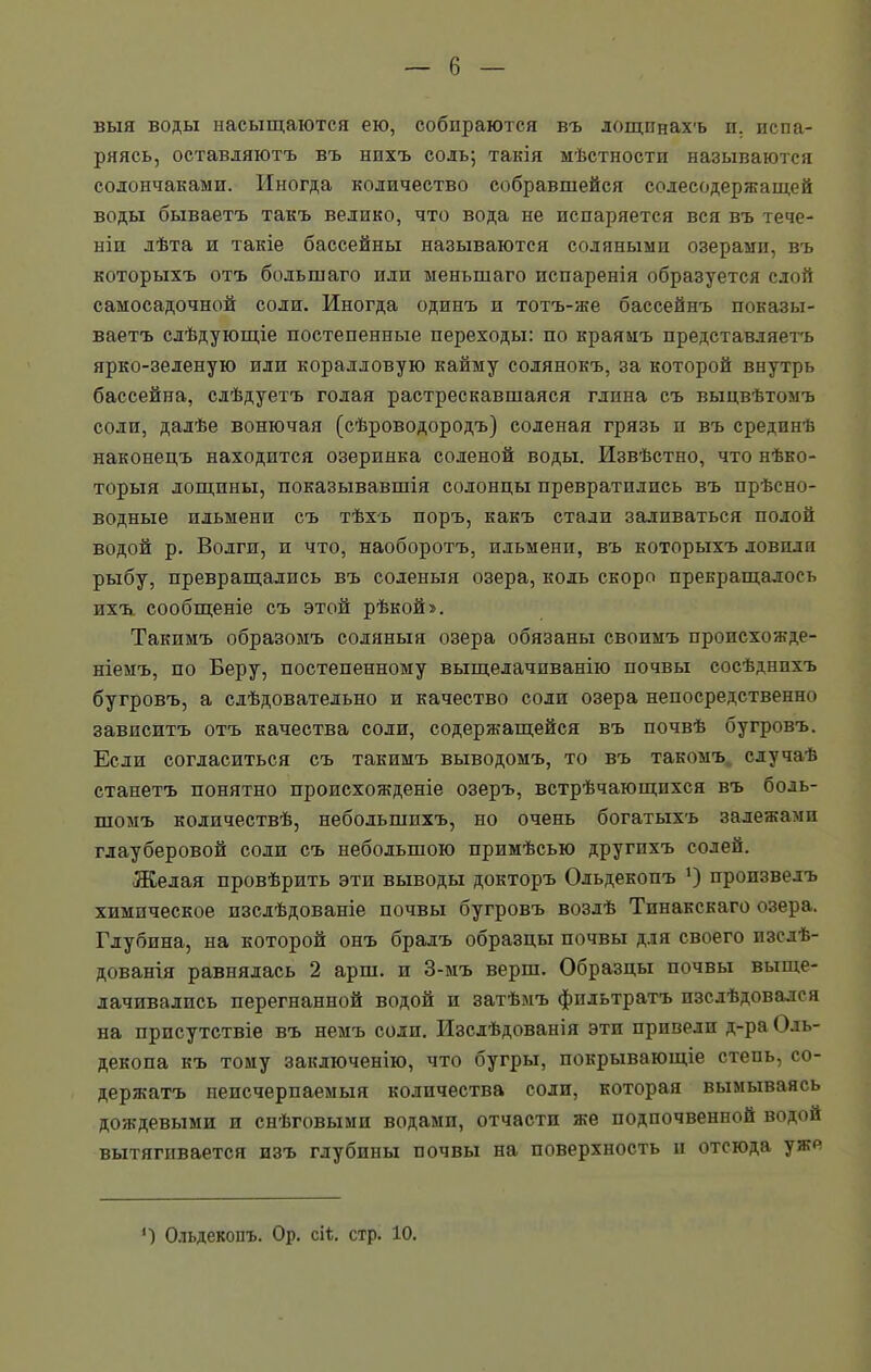 выя воды насыщаются ею, собираются въ лощинахъ и. испа- ряясь, оставляютъ въ нихъ соль; такія мѣстности называются солончаками. Иногда количество собравшейся солесодержащей воды бываетъ такъ велико, что вода не испаряется вся въ тече- ніи лѣта и такіе бассейны называются соляными озерами, въ которыхъ отъ большаго или меньшаго испаренія образуется слой самосадочной соли. Иногда одинъ и тотъ-же бассейнъ показы- ваетъ слѣдующіе постепенные переходы: по краямъ представляетъ ярко-зеленую или коралловую кайму солянокъ, за которой внутрь бассейна, слѣдуетъ голая растрескавшаяся глина съ выцвѣтомъ соли, далѣе вонючая (сѣроводородъ) соленая грязь и въ срединѣ наконецъ находится озеринка соленой воды. Извѣстно, что нѣко- торыя лощины, показывавшія солонцы превратились въ прѣсно- водные ильмени съ тѣхъ поръ, какъ стали заливаться полой водой р. Волги, и что, наоборотъ, ильмени, въ которыхъ довили рыбу, превращались въ соленыя озера, кодь скоро прекращалось ихъ. сообщеніе съ этой рѣкой». Такимъ образомъ соляныя озера обязаны своимъ пропсхожде- ніемъ, по Беру, постепенному выщелачиванію почвы сосѣднихъ бугровъ, а слѣдовательно и качество соли озера непосредственно зависитъ отъ качества соли, содержащейся въ почвѣ бугровъ. Если согласиться съ такимъ выводомъ, то въ такомъ случаѣ станетъ понятно происхожденіе озеръ, встрѣчающихся въ боль- шомъ количествѣ, небольшихъ, но очень богатыхъ залежамп глауберовой соли съ небольшою примѣсью другихъ солей. Желая провѣрить эти выводы докторъ Ольдекопъ *) произвелъ химическое изслѣдованіе почвы бугровъ возлѣ Тпнакскаго озера. Глубина, на которой онъ бралъ образцы почвы для своего изслѣ- дованія равнялась 2 арш. и 3-мъ верш. Образцы почвы выще- лачивались перегнанной водой и затѣмъ фильтратъ изслѣдовался на присутствіе въ немъ соли. Изслѣдованія эти привели д-ра Оль- декопа къ тому заключенію, что бугры, покрывающіе степь, со- держатъ неисчерпаемыя количества соли, которая вымываясь дождевыми и снѣговыми водами, отчасти же подпочвенной водой вытягивается изъ глубины почвы на поверхность и отсюда уже ') Ольдекопъ. Ор. сіѣ. стр. 10.