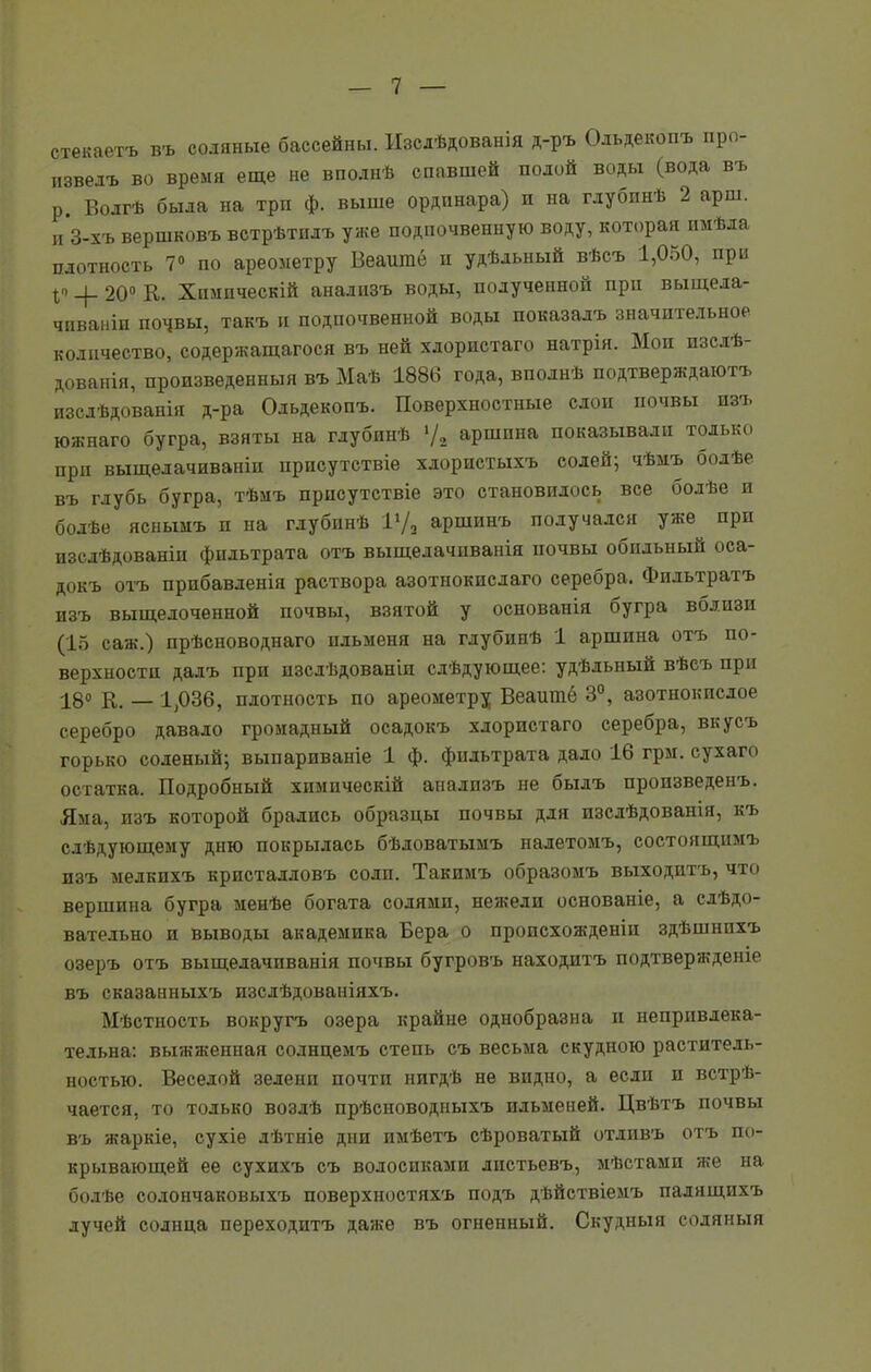 стекаетъ въ соляные бассейны. Изслѣдованія д-ръ Ольдекопъ про- извелъ во время еще не вполнѣ спавшей полой воды (вода въ р. Волгѣ была на три ф. выше ординара) и на глубинѣ 2 арш. и 3-хъ вершковъ встрѣтилъ уже подпочвенную воду, которая имѣла плотность 7° по ареометру Веаигае и удѣльный вѣсъ 1,050, при _|_ 20° К. Химическій анализъ воды, полученной при выщела- чиваніи почвы, такъ и подпочвенной воды показалъ значительное количество, содержащагося въ ней хлористаго натрія. Мои изслѣ- дованія, произведенныя въ Маѣ 1886 года, вполнѣ подтверждаютъ изслѣдованія д-ра Ольдекопъ. Поверхностные слои почвы изъ южнаго бугра, взяты на глубинѣ */„ аршина показывали только при выщелачиваніи присутствіе хлористыхъ солей; чѣмъ болѣе въ глубь бугра, тѣмъ присутствіе это становилось все болѣе и болѣе яснымъ и на глубинѣ ГД аршинъ получался уже при изслѣдованіи фильтрата отъ выщелачиванія почвы обильный оса- докъ отъ прибавленія раствора азотнокислаго серебра. Фильтратъ изъ выщелоченной почвы, взятой у основанія бугра вблизи (15 саж.) прѣсноводнаго ильменя на глубинѣ 1 аршина отъ по- верхности далъ при изслѣдованіи слѣдующее: удѣльный вѣсъ при 18° К. — 1,036, плотность по ареометру Веаишё 3°, азотнокислое серебро давало громадный осадокъ хлористаго серебра, вкусъ горько соленый; выпариваніе 1 ф. фильтрата дало 16 грм. сухаго остатка. Подробный химическій анализъ не былъ произведенъ. Яма, изъ которой брались образцы почвы для изслѣдованія, къ слѣдующему дню покрылась бѣловатымъ налетомъ, состоящимъ изъ мелкихъ кристалловъ соли. Такимъ образомъ выходитъ, что вершина бугра менѣе богата солями, нежели основаніе, а слѣдо- вательно и выводы академика Вера о происхожденіи здѣшнихъ озеръ отъ выщелачиванія почвы бугровъ находитъ подтвержденіе въ сказанныхъ изслѣдованіяхъ. Мѣстность вокругъ озера крайне однобразна и непривлека- тельна: выжженная солнцемъ степь съ весьма скудною раститель- ностью. Веселой зелени почти нигдѣ не видно, а если и встрѣ- чается, то только возлѣ прѣсноводныхъ ильменей. Цвѣтъ почвы въ жаркіе, сухіе лѣтніе дни имѣетъ сѣроватый отливъ отъ по- крывающей ее сухихъ съ волосиками листьевъ, мѣстами же на болѣе солончаковыхъ поверхностяхъ подъ дѣйствіемъ палящихъ лучей солнца переходитъ даже въ огненный. Скудныя соляныя