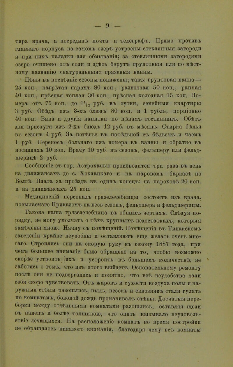 тира врача, а посрединѣ почта и телеграфъ. Прямо противъ главнаго корпуса на самомъ озерѣ устроены стеклянныя загороди и при нихъ палатки для обмыванія; за стеклянными загородами озеро очищено отъ соли и здѣсь берутъ грунтовыя или по мѣст- ному названію «натуральныя» грязевыя ванны. Цѣны въ послѣдніе сезоны понижены; такъ: грунтовая ванна— 25 коп., нагрѣтая паромъ 80 коп., разводная 50 коп., рапная 40 коп., прѣсная теплая 30 коп., прѣсная холодная 15 коп. Но- мера отъ 75 коп. до 1Ч2 руб. въ сутки, семейныя квартиры 3 руб. Обѣдъ изъ 3-хъ блюдъ 80 коп. и 1 рубль, порціонно 40 коп. Вина и другія напитки по цѣнамъ гостинницъ. Обѣдъ для прислуги изъ 2-хъ блюдъ 12 руб. въ мѣсяцъ. Стирка бѣлья вь сезонъ 4 руб. За потѣнье въ потѣльной съ бѣльемъ и чаемъ 1 руб. Переносъ бодьнаго нзъ номера въ ванны и обратно въ носилкахъ 10 коп. Врачу 10 руб. въ сезонъ, фелыперу пли фельд- шерицѣ 2 руб. Сообщеніе съ гор. Астраханью производится три раза въ день на дилижансахъ до с. Хохлацкаго и на паровомъ баркасѣ по Волгѣ. Плата за проѣздъ въ одинъ конецъ: на пароходѣ 20 коп. и на дилижансахъ 25 коп. Медицинскій персоналъ грязелечебницы состоитъ изъ врача, посылаемаго Приказомъ на весь сезонъ, фельдшера и фельдшерицы. Такова наша грязелечебница въ общихъ чертахъ. Слѣдуя по- рядку, не могу умолчать о тѣхъ крупныхъ недостаткахъ, которыя замѣчены мною. Начну съ помѣщеній. Помѣщенія въ Тинакскомъ заведеніи крайне неудобны и оставляютъ еще желать очень мно- гаго. Строились они на скорую руку къ сезону 1887' года, при чемъ большее вниманіе было обращено на то, чтобы возможно скорѣе устроить ,ихъ и устроить въ большемъ количествѣ, не 4 заботясь о томъ, что изъ этого выйдетъ. Основательному ремонту послѣ они не подвергались и понятно, что всѣ неудобства дали себя скоро чувствовать. Отъ жаровъ и сухости воздуха полы п на- ружныя стѣны разошлись, пыль, песокъ и сквознякъ стали гулять по комнатамъ, боковой дождь промачивалъ стѣны. Досчатыя пере- борки между отдѣльными комнатами разошлись, оставляя щели въ палецъ и болѣе толщиною, что опять вызывало неудоволь- ствіе лечащихся. На расположеніе комнатъ во время постройки не обращалось никакого вниманія, благодаря чему всѣ комнаты