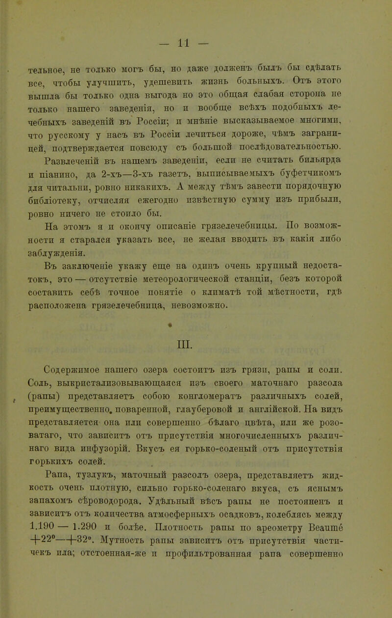 тельное, не только могъ бы, но даже долженъ былъ бы сдѣлать все, чтобы улучшить, удешевить жизнь больныхъ. Отъ этого вышла бы только одна выгода но это общая слабая сторона не только нашего заведенія, но и вообще всѣхъ подобныхъ ле- чебныхъ заведеній въ Россіи; и мнѣніе высказываемое многими, что русскому у насъ въ Россіи лечиться дороже, чѣмъ заграни- цей, подтверждается повсюду съ большой послѣдовательностью. Развлеченій въ нашемъ заведеніи, если не считать бильярда и піанино, да 2-хъ—3-хъ газетъ, выписывав мыхъ буфетчикомъ для читальни, ровно никакихъ. А между тѣмъ завести порядочную библіотеку, отчисляя ежегодно извѣстную сумму изъ прибыли, ровно ничего не стоило бы. На этомъ я и окончу описаніе грязелечебницы. По возмож- ности я старался указать все, не желая вводить въ какія либо заблужденія. Въ заключеніе укажу еще на одинъ очень крупный недоста- токъ, это — отсутствіе метеорологической станціи, безъ которой составить себѣ точное понятіе о климатѣ той мѣстности, гдѣ расположена грязелечебница, невозможно. ш. Содержимое нашего озера состоитъ изъ грязи, рапы и солп. Соль, выкристализовывающаяся изъ своего маточнаго разсола „ (рапы) представляетъ собою конгломератъ различныхъ содей, преимущественно, поваренной, глауберовой и англійской. На видъ представляется она пли совершенно бѣлаго цвѣта, плп же розо- ватаго, что зависитъ отъ присутствія многочисленныхъ различ- наго вида инфузорій. Вкусъ ея горько-соленый отъ присутствія горькихъ солей. Рапа, тузлукъ, маточный разсолъ озера, представляетъ жид- кость очень плотную, сильно горько-соленаго вкуса, съ яснымъ запахомъ сѣроводорода. Удѣльный вѣсъ рапы не постояненъ и зависитъ отъ количества атмосферныхъ осадковъ, колеблясь между 1.190 — 1.290 и болѣе. Плотность рапы по ареометру Веашпб _|_22° (—32°. Мутность рапы зависитъ отъ присутствія части- чекъ ила; отстоенная-же и профильтрованная рапа совершенно