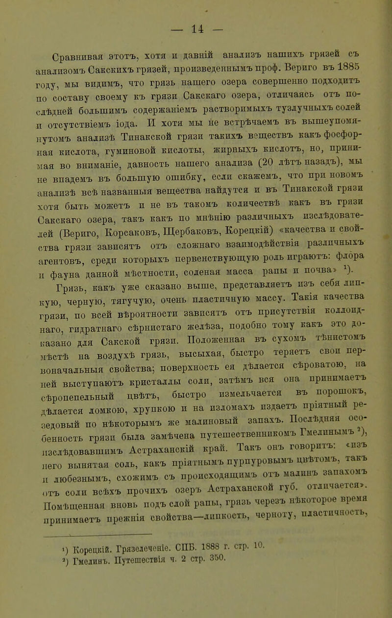 Сравнивая этотъ, хотя и давній анализъ нашихъ грязей съ анализомъ Сакскихъ грязей, произведеннымъ ироф. Вериго въ 1885 году, мы видимъ, что грязь нашего озера совершенно подходитъ по составу своему къ грязи Сакскаго озера, отличаясь отъ по- слѣдней большимъ содержаніемъ растворимыхъ тузлучныхъ солей п отсутствіемъ іода. И хотя мы не встрѣчаемъ въ вышеупомя- нутомъ анализѣ Тпнакской грязи такихъ веществъ какъ фосфор- ная кислота, гуминовой кислоты, жирныхъ кислотъ, но, прини- мая во вниманіе, давность нашего анализа (20 лѣтъ назадъ), мы не впадемъ въ большую ошибку, если скажемъ, что при новомъ анализѣ всѣ названныя вещества найдутся и въ Тпнакской грязи хотя быть можетъ и не въ такомъ количествѣ какъ въ грязи Сакскаго озера, такъ какъ по мнѣнію различныхъ изслѣдовате- лей (Вериго, Корсаковъ, Щербаковъ, Корецкій) «качества и свой- ства грязи зависятъ отъ сложнаго взаимодѣйствія различныхъ агентовъ, среди которыхъ первенствующую роль играютъ: флора п фауна данной мѣстности, соленая масса рапы п почва» г). Грязь, какъ уже сказано выше, представляетъ изъ себя лип- кую, черную, тягучую, очень пластичную массу. Такія качества грязи, по всей вѣроятности зависятъ отъ присутствія коллоид- наго, гпдратнаго сѣрнистаго желѣза, подобно тому какъ это до- казано для Сакской грязи. Положенная въ сухомъ тѣнистомъ мѣстѣ на воздухѣ грязь, высыхая, быстро теряетъ своп пер- воначальныя свойства; поверхность ея дѣлается сѣроватою, на ней выступаютъ кристаллы соли, затѣмъ вся она принимаетъ сѣропепельный цвѣтъ, быстро измельчается въ порошокъ, дѣлается ломкою, хрупкою и на изломахъ издаетъ пріятный ре- зедовый по нѣкоторымъ же малиновый запахъ. Послѣдняя осо- бенность грязи была замѣчена путешественникомъ Гмелинымъ 2), изслѣдовавшимъ Астраханскій край. Такъ онъ говоритъ: сизъ пего вынятая соль, какъ пріятнымъ пурпуровымъ цвѣтомъ, такъ п любезнымъ, схожимъ съ происходящимъ отъ малинъ запахомъ отъ соли всѣхъ прочихъ озеръ Астраханской губ. отличается». Помѣщенная вновь подъ слой рапы, грязь черезъ нѣкоторое время принимаетъ прежнія свойства-липкость, черноту, пластичность, ') Корецкій. Грязелеченіе. СПБ. 1888 г. стр. Ю 2) Гмелинъ. Путешествія ч. 2 стр. 350.