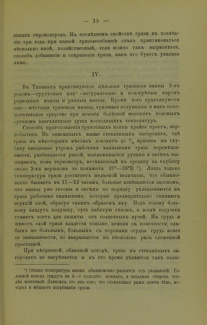 запахъ сѣроводорода. На послѣднемъ свойствѣ грязи въ послѣд- ніе три года при нашей грязелечебницѣ сталъ практиковаться нѣсколько иной, хозяйственный, если можно такъ выразиться, способъ добыванія п сохраненія грязи, какъ это будетъ указано ниже. IV. Въ Тпиакахъ практикуются: цѣльныя грязевыя ванны 2-хъ родовъ—грунтовыя пли' «натуральныя» и подогрѣтыя паромъ разводныя ванны п рапныя ванны. Кромѣ того практикуются еще—мѣстныя грязевыя ванны, грязевыя полуванны и какъ вспо- могательное средство при леченіп болѣзней женскихъ половыхъ органовъ влагалищные души восходящихъ температуръ. Способъ приготовленія грунтовыхъ ваннъ крайне простъ, пер- вобытенъ. Въ описанныхъ выше стеклянныхъ загородяхъ, гдѣ грязь въ нѣкоторыхъ мѣстахъ доходитъ до 3/4 аршина въ глу- бину ежедневно утромъ рабочими калмыками грязь перемѣши- вается, разбавляется рапой, выглаживается руками и затѣмъ вы- жидаютъ, пока термометръ, вставленный въ средину на глубину около 2-хъ вершковъ не покажетъ 37°—38°Н 1). Лишь только температура грязи достигнетъ желаемой величины, что обыкно- венно бываетъ къ 11—12 часамъ, больные извѣщаются звонкомъ, что ванны уже готовы и затѣмъ по порядку укладываются въ грязь рабочими калмыками, которые предварительно снимаютъ верхній слой, образуя такимъ образомъ яму. Подъ голову боль- ному кладутъ подушку, туго набитую сѣномъ, а возлѣ подушки ставятъ зонтъ для защиты отъ солнечныхъ лучей. На грудь и животъ слой грязи кладется тоньше, нежели на конечности; сла- бымъ же больнымъ, больнымъ съ пороками сердца грудь вовсе не замазывается, но закрывается въ нѣсколько разъ сложенной простыней. При вѣтренной, облачной погодѣ, грязь въ стеклянныхъ за- городяхъ не нагрѣвается и въ это время дѣлаются такъ назы- *) Общая температура ванны обыкновенно разнится отъ указанной. Го- ловной конецъ градуса на 2—3 холоднѣе ножнаго, а западная сторона теп- лѣе восточной. Зависитъ это отъ того, что стеклянныя рамы даютъ тѣнь, ко- торая и мѣшаетъ нагрѣванію грязи.
