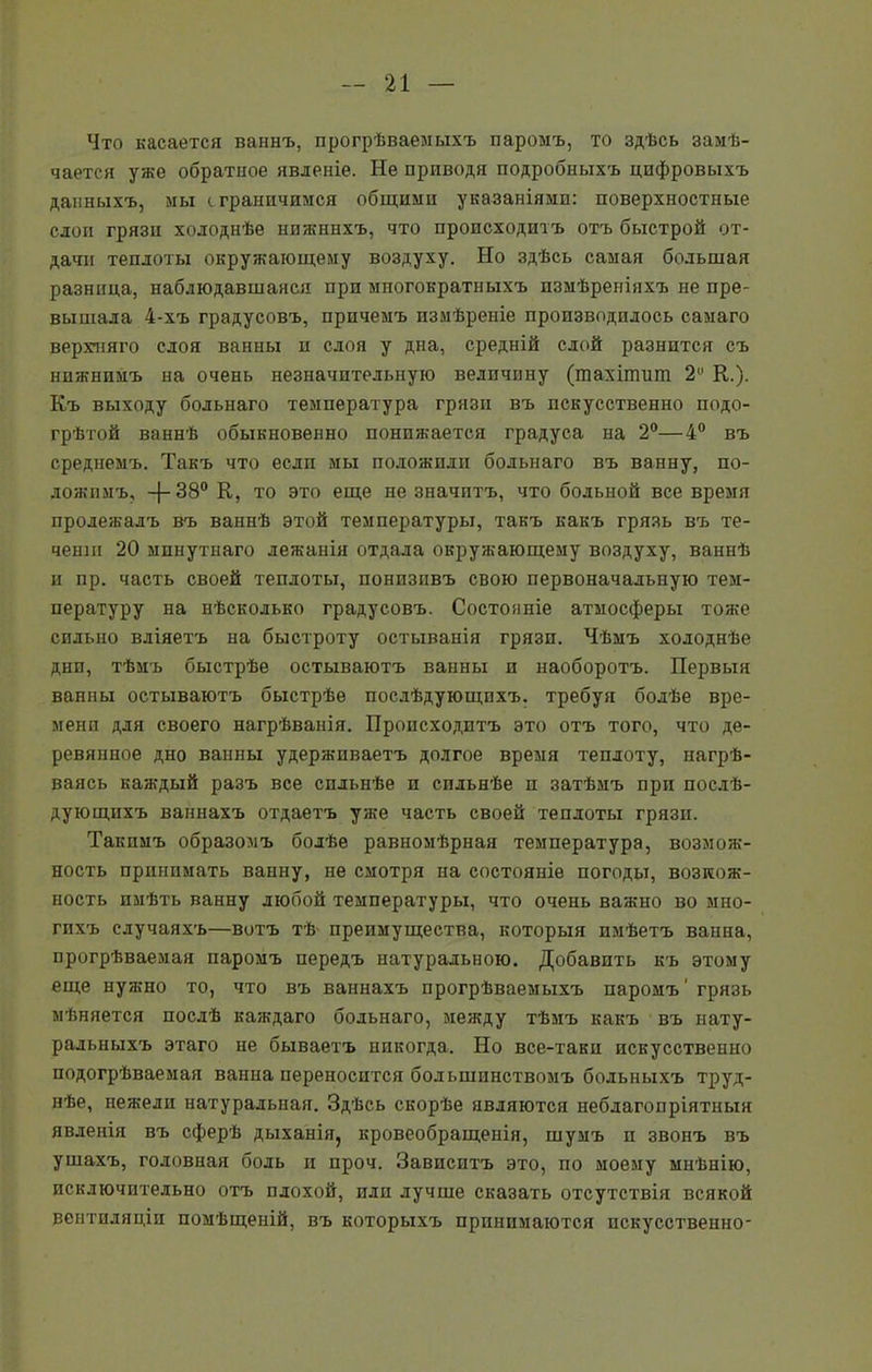 Что касается ваннъ, прогрѣваемыхъ паромъ, то здѣсь замѣ- чается уже обратное явленіе. Не приводя подробныхъ цифровыхъ данныхъ, мы сграничимся общими указаніями: поверхностные слои грязи холоднѣе нижннхъ, что происходитъ отъ быстрой от- дачи теплоты окружающему воздуху. Но здѣсь самая большая разница, наблюдавшаяся при многократныхъ измѣреніяхъ не пре- вышала 4-хъ градусовъ, причемъ измѣреніе производилось самаго верхняго слоя ванны и слоя у дна, средній слой разнится съ нижнимъ на очень незначительную величину (шахігпит 2 К.). Къ выходу больнаго температура грязи въ искусственно подо- грѣтой ваннѣ обыкновенно понижается градуса на 2°—4° въ среднемъ. Такъ что если мы положили больнаго въ ванну, по- ложимъ, —{— 38° К, то это еще не значитъ, что больной все время пролежалъ въ ваннѣ этой температуры, такъ какъ грязь въ те- ченіи 20 минутнаго лежанія отдала окружающему воздуху, ваннѣ и пр. часть своей теплоты, понизивъ свою первоначальную тем- пературу на нѣсколько градусовъ. Состояніе атмосферы тоже сильно вліяетъ на быстроту остыванія грязи. Чѣмъ холоднѣе дни, тѣмъ быстрѣе остываютъ ванны и наоборотъ. Первыя ванны остываютъ быстрѣе послѣдующихъ, требуя болѣе вре- мени для своего нагрѣванія. Происходитъ это отъ того, что де- ревянное дно ванны удерживаетъ долгое время теплоту, нагрѣ- ваясь каждый разъ все сильнѣе и сильнѣе п затѣмъ при послѣ- дующихъ ваннахъ отдаетъ уже часть своей теплоты грязп. Такимъ образомъ болѣе равномѣрная температура, возмож- ность принимать ванну, не смотря на состояніе погоды, возмож- ность имѣть ванну любой температуры, что очень важно во мно- гихъ случаяхъ—вотъ тѣ преимущества, которыя имѣетъ ванна, прогрѣваемая паромъ передъ натуральною. Добавить къ этому еще нуяшо то, что въ ваннахъ прогрѣваемыхъ паромъ' грязь мѣняется послѣ каждаго больнаго, между тѣмъ какъ въ нату- ральныхъ этаго не бываетъ никогда. Но все-таки искусственно подогрѣваемая ванна переносится большинствомъ больныхъ труд- нѣе, нежели натуральная. Здѣсь скорѣе являются неблагопріятныя явленія въ сферѣ дыханія, кровеобращенія, шумъ и звонъ въ ушахъ, головная боль и проч. Зависитъ это, по моему мнѣнію, исключительно отъ плохой, или лучше сказать отсутствія всякой вентиляціи помѣщеній, въ которыхъ принимаются искусственно-