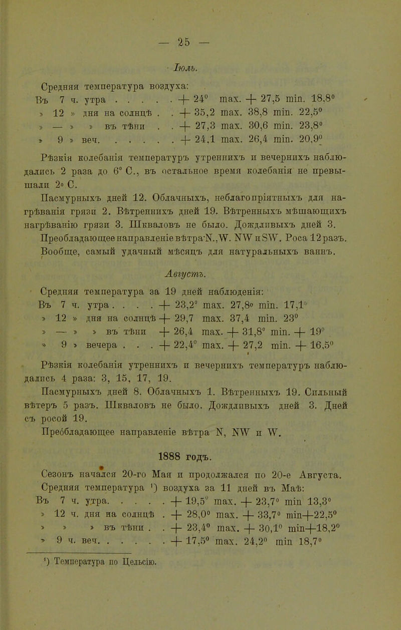 ІЮЛЬ. Средняя температура воздуха: Въ 7 ч. утра +24° тах. 27,5 гаіп. 18.8° » 12 » дня на солнцѣ . . 35,2 шах. 38,8 шіп. 22,5° > — » » въ тѣни . . 27,3 шах. 30,6 шіп. 23,8° » 9 » веч 24.1 тах. 26,4 гаіп. 20.9° Рѣзкія колебанія температуръ утреннихъ н вечернихъ наблю- дались 2 раза до 6° С., въ остальное время колебанія не превы- шали 2<> С. Пасмуршихъ дней 12. Облачныхъ, неблагопріятныхъ для на- грѣванія грязи 2. Вѣтреннихъ дней 19. Вѣтренныхъ мѣшающихъ нагрѣванію грязи 3. Шкваловъ не было. Дождливыхъ дней 3. Преобладающее направленіе вѣтра'№Д7. N47 п847. Роса 12 разъ. Вообще, самый удачный мѣсяцъ для натуральныхъ ваннъ. Августъ. Средняя температура за 19 дней наблюденія: Въ 7 ч. утра ....-{- 23,2° шах. 27,8» шіп. 17,1 » 12 » дня на солнцѣ -(- 29,7 шах. 37,4 шіп. 23° » — » > въ тѣни 26,4 шах. -}- 31,8° гаіп. -)- 19° » 9 » вечера ...-(- 22,4° тах. 27,2 шіп. -{- 16,5° і Рѣзкія колебанія утреннихъ и вечернихъ температуръ наблю- дались 4 раза: 3, 15, 17, 19. Пасмурныхъ дней 8. Облачныхъ 1. Вѣтренныхъ 19. Сильный вѣтеръ 5 разъ. Шкваловъ не было. Дождливыхъ дней 3. Дней съ росой 19. Преобладающее направленіе вѣтра К, N47 и 44г. 1888 годъ. Сезонъ начался 20-го Мая и продолжался по 20-е Августа. Средняя температура ') воздуха за 11 дней въ Маѣ: Въ 7 ч. утра -}- 19,5й шах. -)- 23,7° шіп 13,3° > 12 ч. дня на солнцѣ • + 28,0° шах. -|- 33,7° пііп+22,50 » » > въ тѣни . . 23,4° тах. -(- 30,1° тіп-(-18,20 > 9 ч. веч 4- 17,5° тах. 24,2° гаіп 18,7° ’) Температура по Цельсію.