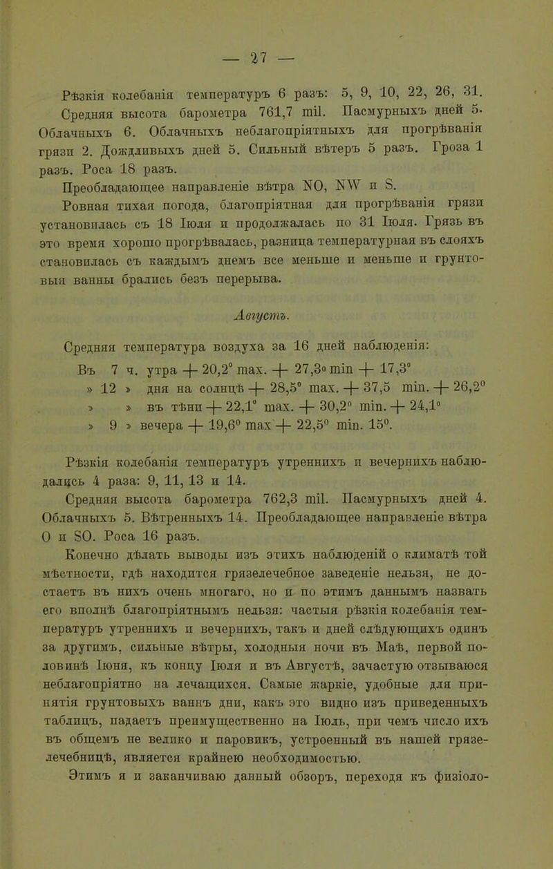 Рѣзкія колебанія температуръ 6 разъ: 5, 9, 10, 22, 26, 31. Средняя высота барометра 761,7 тіі. Пасмурныхъ дней 5. Облачныхъ 6. Облачныхъ неблагопріятныхъ для прогрѣванія грязп 2. Дождливыхъ дней о. Сильный вѣтеръ 5 разъ. Гроза 1 разъ. Роса 18 разъ. Преобладающее направленіе вѣтра N0, ПЛѴ и 8. Ровная тихая погода, благопріятная для прогрѣванія грязп установилась съ 18 Іюля п продолжалась по 31 Іюля. Грязь въ это время хорошо прогрѣвалась, разница температурная въ слояхъ становилась съ каждымъ днемъ все меньше п меньше п грунто- выя ванны брались безъ перерыва. Августъ. Средняя температура воздуха за 16 дней наблюденія: Въ 7 ч. утра -{- 20,2° шах. -{- 27,3» шіп -)- 17,3° » 12 > дня на солнцѣ -(- 28,5° шах. -}- 37,5 шіп. -{- 26,2° э > въ тѣнп -{- 22,1° шах. -)- 30,2 шіп. Д- 24,1° > 9 > вечера -{- 19,6° шах -ф- 22,5° шіп. 15°. Рѣзкія колебанія температуръ утреннихъ п вечернихъ наблю- далцсь 4 раза: 9, 11, 13 и 14. Средняя высота барометра 762,3 тіі. Пасмурныхъ дней 4. Облачныхъ 5. Вѣтренныхъ 14. Преобладающее направленіе вѣтра О п 80. Роса 16 разъ. Конечно дѣлать выводы изъ этихъ наблюденій о климатѣ той мѣстности, гдѣ находится грязелечебное заведеніе нельзя, не до- стаетъ въ нихъ очень многаго, но п по этимъ даннымъ назвать его вполнѣ благопріятнымъ нельзя: частыя рѣзкія колебанія тем- пературъ утреннихъ ц вечернихъ, такъ и дней слѣдующихъ одинъ за другимъ, сильные вѣтры, холодныя ночи въ Маѣ, первой по- ловинѣ Іюня, къ концу Іюля и въ Августѣ, зачастую отзываюся неблагопріятно на лечащихся. Самые жаркіе, удобные для при- нятія грунтовыхъ ваннъ дни, какъ это видно изъ приведенныхъ таблицъ, падаетъ преимущественно на Іюль, при чемъ число ихъ въ общемъ не велико и паровикъ, устроенный въ нашей грязе- лечебнидѣ, является крайнею необходимостью. Этимъ я и заканчиваю данный обзоръ, переходя къ физіоло-