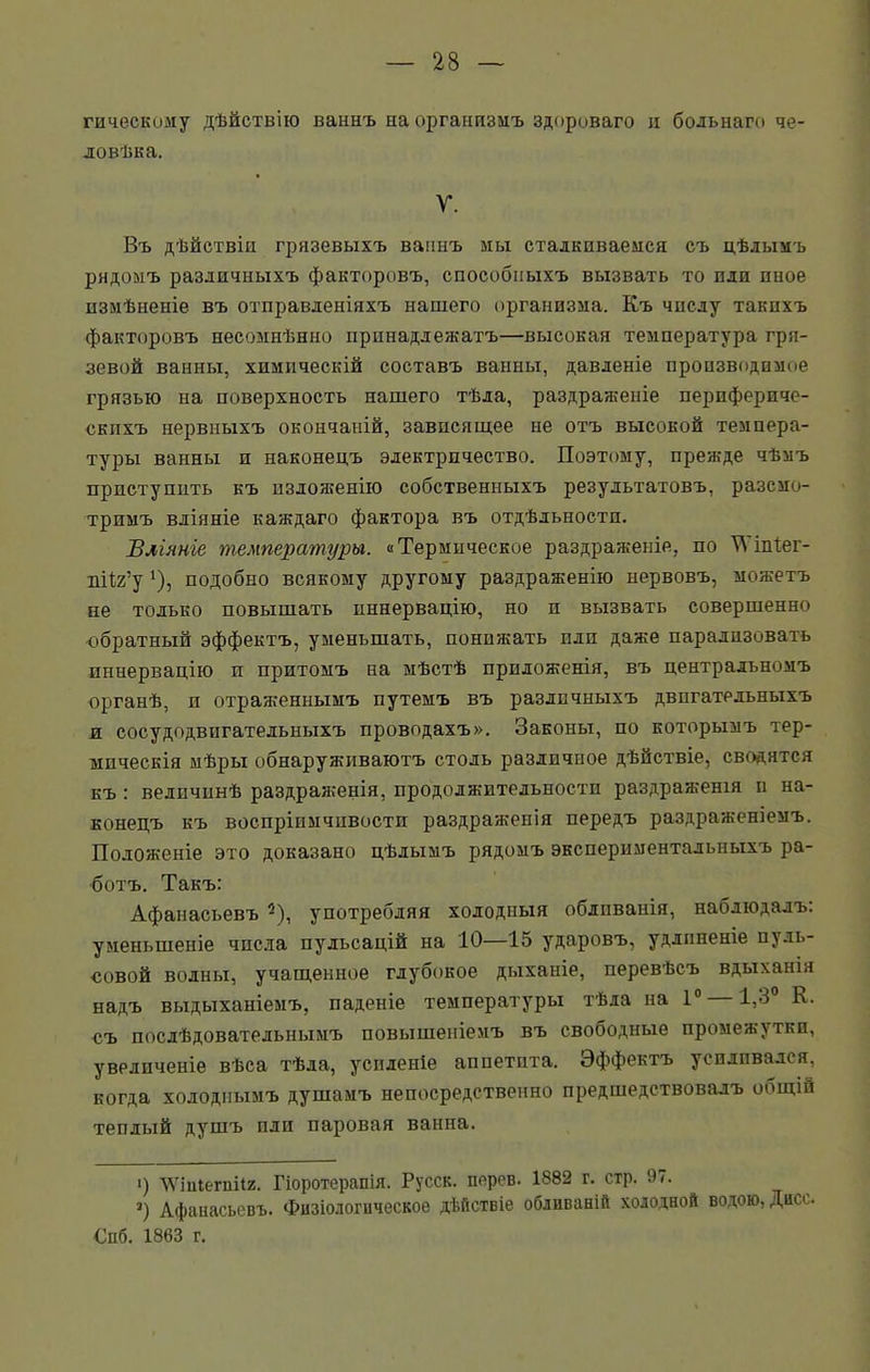 гическому дѣйствію ваннъ на организмъ здороваго л больнаго че ловѣка. V. Въ дѣйствіи грязевыхъ ваннъ мы сталкиваемся съ цѣлымъ рядомъ различныхъ факторовъ, способныхъ вызвать то пли иное измѣненіе въ отправленіяхъ нашего организма. Къ числу такихъ факторовъ несомнѣнно принадлежатъ—высокая температура гря- зевой ванны, химическій составъ ванны, давленіе производимое грязью на поверхность нашего тѣла, раздраженіе перифериче- скихъ нервныхъ окончаній, зависящее не отъ высокой темпера- туры ванны и наконецъ электричество. Поэтому, прежде чѣмъ приступить къ изложенію собственныхъ результатовъ, разсмо- тримъ вліяніе каждаго фактора въ отдѣльности. Вліяніе температуры. «Термическое раздраженіе, по ^Ѵіпіег- пііг’у ‘), подобно всякому другому раздраженію нервовъ, можетъ не только повышать иннервацію, но п вызвать совершенно обратный эффектъ, уменьшать, понижать пли даже парализовать иннервацію п притомъ на мѣстѣ приложенія, въ центральномъ органѣ, и отраженнымъ путемъ въ различныхъ двигательныхъ и сосудодвигательныхъ проводахъ». Законы, по которымъ тер- мическія мѣры обнаруживаютъ столь различное дѣйствіе, сводятся къ : величинѣ раздраженія, продолжительности раздраженія и на- конецъ къ воспріимчивости раздраженія передъ раздраженіемъ. Положеніе это доказано цѣлымъ рядомъ экспериментальныхъ ра- ботъ. Такъ: Афанасьевъ 2), употребляя холодныя обливанія, наблюдалъ: уменьшеніе числа пульсацій на 10—15 ударовъ, удлиненіе пуль- совой волны, учащенное глубокое дыханіе, перевѣсъ вдыханія надъ выдыханіемъ, паденіе температуры тѣла на 1° 1,3° К. съ послѣдовательнымъ повышеніемъ въ свободные промежутки, увеличеніе вѣса тѣла, усиленіе аппетита. Эффектъ усиливался, когда холоднымъ душамъ непосредственно предшедствовалъ общій теплый душъ пли паровая ванна. •) ѴѴтіегшіг. Гіоротерапія. Русск. персв. 1882 г. стр. 97. ») Афанасьевъ. Физіологическое дѣйствіе обливаній холодной водою, Дис . Спб. 1863 г.