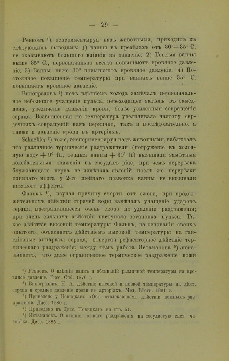 Ревновъ *), эсперпментпруя надъ животными, приходитъ къ слѣдующимъ выводамъ: 1) ванны въ предѣлахъ отъ 30°—35'' С. не оказываютъ большого вліянія на давленіе. 2) Теилыя ванны выше 35° С., первоначально всегда повышаютъ кровяное давле- ніе. 3) Ванны ниже 30° повышаютъ кровяное давленіе. 4) По- стоянное повышеніе температуры прп ваннахъ выше 35° С. повышаетъ кровяное давленіе. Виноградовъ 2) подъ вліяніемъ холода замѣчалъ первоначаль- ное небольшое учащеніе пульса, переходящее затѣмъ въ замед- леніе, увеличеніе давленія кровп, болѣе усиленныя сокращенія сердца. Возвышенная же температура увеличивала частоту сер- дечныхъ сокращеній какъ первично, такъ и послѣдовательно, а также п давленіе кровп въ артеріяхъ. 8с1іііеЫег 3) тоже, экспериментируя надъ животным и, наблюдалъ что различные термическіе раздражители (погруженіе въ холод- ную воду —}— 9° К., теплыя ванны -ф- 30° В) вызывали замѣтныя колебательныя движенія въ сосудахъ ріае, при чемъ перерѣзка блуждающаго нерва не измѣнила явленій, послѣ же перерѣзки спиннаго мозга у 2-го шейнаго позвонка ванпы не вызывали никакого эффекта. Фалькъ 4), изучая причину смерти отъ ожоги, прп продол- жительномъ дѣйствіи горячей воды замѣчалъ учащеніе ударовъ сердца, прекращавшееся очень скоро по удаленіи раздраженія; при очень сильномъ дѣйствіи наступала остановка пульса. Та- кое дѣйствіе высокой температуры Фалькъ, на основанія своихъ опытовъ, объясняетъ дѣйствіемъ высокой температуры на ган- гліозные аппараты сердца, отвергая рефлекторное дѣйствіе тер- мическаго раздраженія; между тѣмъ работа Истамапова 5) .пока- зываетъ, что даже ограниченное термическое раздраженіе кожи ') Ревновъ. О вліяніи ваннъ н обливаній различной температуры на кро- вяное давленіе. Дисс. Спб. 1876 г. *) Виноградовъ, Н. А. Дѣйствіе высокой п низкой температуры на дѣят. сердца и среднее давленіе крови въ артеріяхъ. Мед. Вѣсти 1861 г. 3) Приведено у Новицкаго: «Объ отвлекающемъ дѣйствіи кожныхъ раз драженін. Дисс. 1ъ80 г. *) Приведено въ Дисс. Новицкаго, на стр. .51. 9 Истамановъ. О вліяніи кожнаго раздраженія на сосудистую сист. че- ловѣка. Дисс. 1885 г.