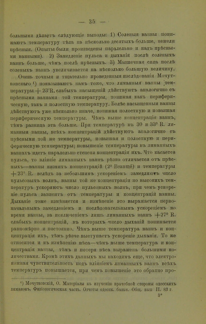 больными дѣлаетъ слѣдующіе выводы: 1) Соленыя ванны пони- жаютъ температуру тѣла на нѣсколько десятыхъ больше, нежели прѣсныя. (Опыты были произведены паралельно п надъ прѣсны- ми ванными). 2) Замедленіе пульса и дыханія послѣ соленыхъ ваннъ больше, чѣмъ послѣ прѣсныхъ. 3) Мышечная сила послѣ соленыхъ ваннъ увеличивается на нѣсколько большую величину. Очень точныя и тщательно проведенныя изслѣдованія Мочут- ковскаго ]) показываютъ намъ тоже, что лиманныя ванны .тем- пературы -|- 23°В. слабыхъ насыщеній дѣйствуютъ аналогично съ прѣсными ваннами той температуры, понижая какъ перифери- ческую, такъ и полостную температуру. Болѣе насыщенныя ванны дѣйствуютъ уже нѣсколько иначе, понижая полостную и повышая периферическую температуры. Чѣмъ выше копцептрація ваннъ, тѣмъ разница эта больше. При температурѣ въ 30 и 33° К. ли- манныя ваины, всѣхъ концентрацій дѣйствуютъ аналогично съ прѣсными той же температуры, повышая и полостную и пери- ферическую температуры-, повышеніе температуры въ лиманныхъ ваннахъ пдетъ паралельно степени концентраціи ихъ. Что касается пульса, то вліяніе лиманныхъ ваннъ рѣзко отличается отъ прѣс- ныхъ—ванны низкихъ концентрацій (2° Веаитпб) и температуры -)- 23° К. вслѣдъ за небольшимъ ускореніемъ замедляютъ число пульсовыхъ волнъ, ванны той яге концентраціи но высокихъ тем- пературъ ускоряютъ число пульсовыхъ волнъ, при чемъ ускоре- ніе пульса зависитъ отъ температуры и концентраціи ванны. Дыханіе тоже измѣняется и измѣненіе это выраягается перво- начальнымъ замедленіемъ и послѣдовательнымъ ускореніемъ во время ванны, за исключеніемъ лишь лиманиыхъ ваннъ —27° В,, слабыхъ концентрацій, въ которыхъ число дыханій понижается равномѣрно и постоянно. Чѣмъ выше температура ваинъ и кон- центрація ихъ, тѣмъ рѣзче выступаетъ ускореніе дыханія. То яге относится и къ измѣненію вѣса—чѣмъ выше температура и кон- центрація ванны, тѣмъ и потеря вѣса выражена большими ко- личествами. Кромѣ этихъ данныхъ мы находимъ еще, что электро- кожная чувствительность подъ вліяніемъ лиманныхъ ваннъ всѣхъ температуръ повышается, при чемъ повышеніе это обратно про- *) Мочутковскій, О. Матеріалы къ изученію врачебной стороны одесскихъ лимановъ. Физіологическая часть. Отчеты одесск. бальи. Общ. вмп II. 83 г. 3*