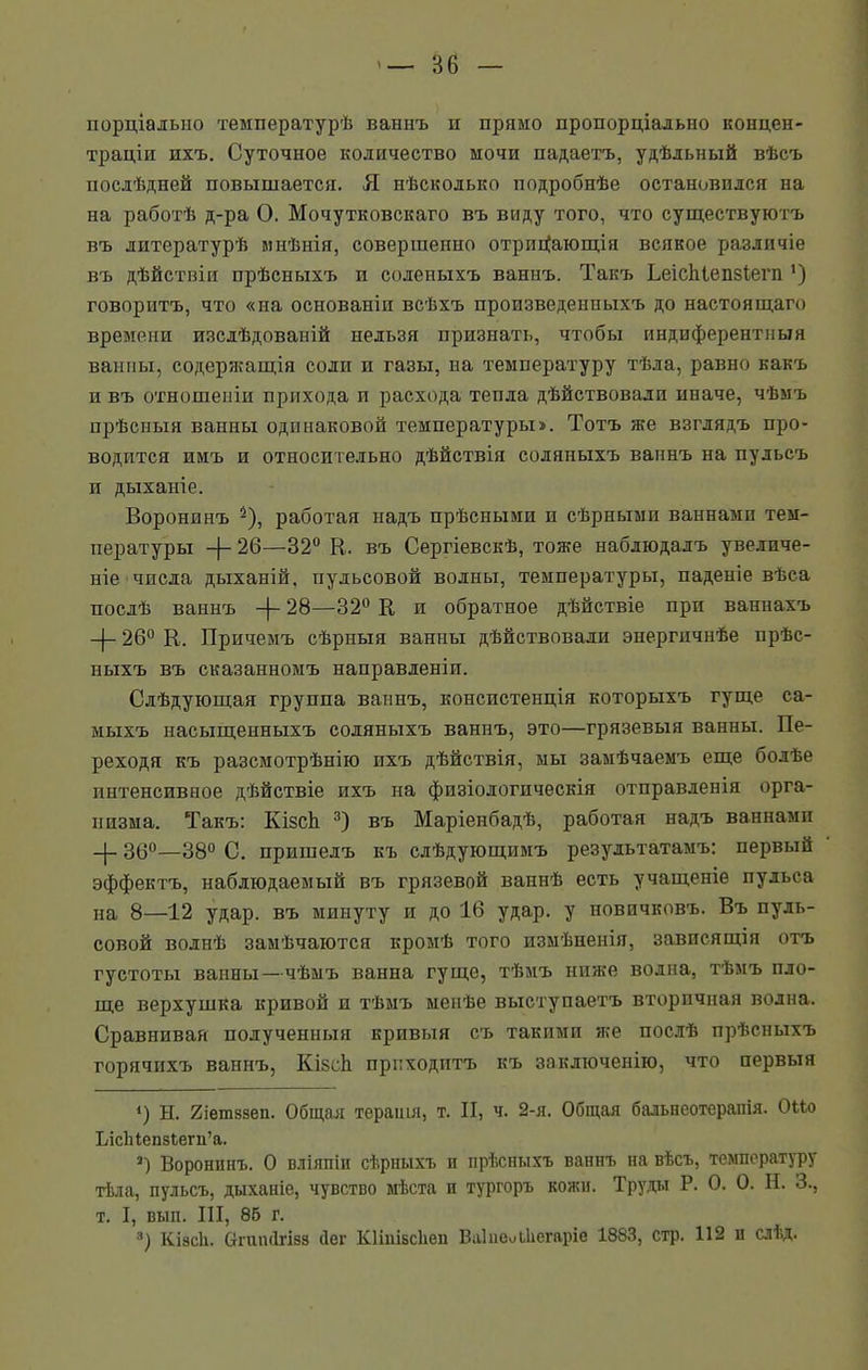 порціально температурѣ ваннъ и прямо пропорціально концен- траціи ихъ. Суточное количество мочи падаетъ, удѣльный вѣсъ послѣдней повышается. Я нѣсколько подробнѣе остановился на на работѣ д-ра О. Мочутковскаго въ виду того, что существуютъ въ литературѣ мнѣнія, совершенно отрицающія всякое различіе въ дѣйствіи прѣсныхъ и соленыхъ ваннъ. Такъ Ьеісіііепзіегн ') говоритъ, что «на основаніи всѣхъ произведенныхъ до настоящаго времени изслѣдованій нельзя признать, чтобы пндиферентныя ванны, содержащія соли и газы, на температуру тѣла, равно какъ и въ отношеніи прихода и расхода тепла дѣйствовали иначе, чѣмъ прѣсныя ванны одинаковой температуры». Тотъ же взглядъ про- водится имъ и относительно дѣйствія соляныхъ ваннъ на пульсъ и дыханіе. Воронинъ і *), работая надъ прѣсными и сѣрными ваннами тем- пературы -)- 26—32° В. въ Сергіевскѣ, тоже наблюдалъ увеличе- ніе чпсла дыханій, пульсовой волны, температуры, паденіе вѣса послѣ ваннъ 28—32° К и обратное дѣйствіе при ваннахъ -|- 26° К. Причемъ сѣрныя ванны дѣйствовали энергичнѣе прѣс- ныхъ въ сказанномъ направленіи. Слѣдующая группа ваннъ, консистенція которыхъ гуще са- мыхъ насыщенныхъ соляныхъ ваннъ, это—грязевыя ванны. Пе- реходя къ разсмотрѣнію ихъ дѣйствія, мы замѣчаемъ еще болѣе интенсивное дѣйствіе ихъ на физіологическія отправленія орга- низма. Такъ: ЕлзсЬ 3) въ Маріенбадѣ, работая надъ ваннами -}- 36°—38° С. пришелъ къ слѣдующимъ результатамъ: первый эффектъ, наблюдаемый въ грязевой ваннѣ есть учащеніе пульса на 8—12 удар, въ минуту и до 16 удар, у новичковъ. Въ пуль- совой волпѣ замѣчаются кромѣ того измѣненія, зависящія отъ густоты ванны—чѣмъ ванна гуще, тѣмъ ниже волна, тѣмъ пло- ще верхушка кривой и тѣмъ менѣе выступаетъ вторпчная водна. Сравнивая полученныя кривыя съ такими же послѣ прѣсныхъ горячихъ ваннъ, КізсЬі приходитъ къ заключенію, что первыя 4) Н. Яіетззеп. Общая терапія, т. II, ч. 2-я. Общая бальнеотерапія. ОМо ІЛсЫепзЬегп’а. 3) Воронинъ. О вліяпіп сѣрныхъ и прѣсныхъ ваннъ на вѣсъ, температуру тѣла, пульсъ, дыханіе, чувство мѣста и тургоръ кожи. Труды Р. 0. 0. Н. 3., т. I, вып. III, 86 г. 3) Кізсіі. Стгшиігізз Лег КНиізсііеи ВаІпоиЬІіегаріе 1883, стр. 112 п слѣд.