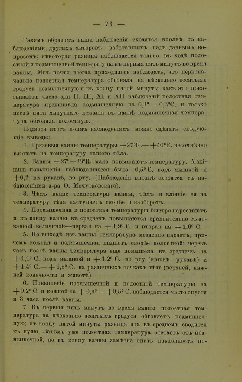 Такимъ образомъ наши наблюденія сходятся вполнѣ съ на- блюденіями . другихъ авторовъ, работавшихъ надъ даннымъ во- просомъ; нѣкоторая разница наблюдается только въ ходѣ поло- стной и подмышечной температуры въ первыя пять минутъ во время ванны. Мнѣ почти всегда приходилось наблюдать, что первона- чально полостная температура обгоняла на нѣсколько десятыхъ градуса подмышечную и къ концу пятой минуты какъ это пока- зываютъ числа для II, III, XI и XII наблюденій полостная тем- пература превышала подмышечную на 0,1° — 0,3°С. п только послѣ пяти минутнаго лежанія въ ваннѣ подмышечная темпера- тура обгоняла полостную. Подводя итогъ моимъ наблюденіямъ можно сдѣлать слѣдую- щіе выводы: 1. Грязевыя ванны температуры —{—27°К. (-40°К. несомнѣнно вліяютъ на температуру нашего тѣла. 2. Ванны —27°—28°К. мало повышаютъ температуру. Махі- тит повышенія наблюдавшееся было: 0,5° С. подъ мышкой и -(-0,2 въ рукавѣ, во рту. (Наблюденія вполнѣ сходятся съ на- блюденіями д-ра О. Мочутковскаго). 3. Чѣмъ выше температура ванны, тѣмъ и вліяніе ея на температуру тѣла наступаетъ скорѣе и наоборотъ. 4. Подмышечная и полостная температуры быстро наростаютъ и къ концу ванны въ среднемъ повышаются сравнительно съ до- ванной величиной—первая на -(-1,9° С. и вторая на -(-1,6° С. 5. По выходѣ изъ ванны температура медленно падаетъ, при- чемъ кожная и подмышечная падаютъ скорѣе полостной; черезъ часъ послѣ ванны температура еще повышена въ среднемъ на -и ,1 С. подъ мышкой ц —|—1,2° С. во рту (кишкѣ, рукавѣ) и —|— Ч,4° С. (-1,5° С. на различныхъ точкахъ тѣла (верхней, ниж- ней конечности и животѣ). 6. Повышеніе подмышечной и полостной температуры на —|— 0,2° С. и кожной на -(- 0,4° |-0.50 С. наблюдается часто спустя и 3 часа послѣ ванны. 7 Въ первыя пять минутъ во время ванны полостная тем- пература на нѣсколько десятыхъ градуса обгоняетъ подмышеч- ную; къ концу пятой минуты разница эта въ среднемъ сводится къ нулю. Затѣмъ уже полостная температура отстаетъ отъ под- мышечной, но къ концу ванны замѣтна опять наклонность по-