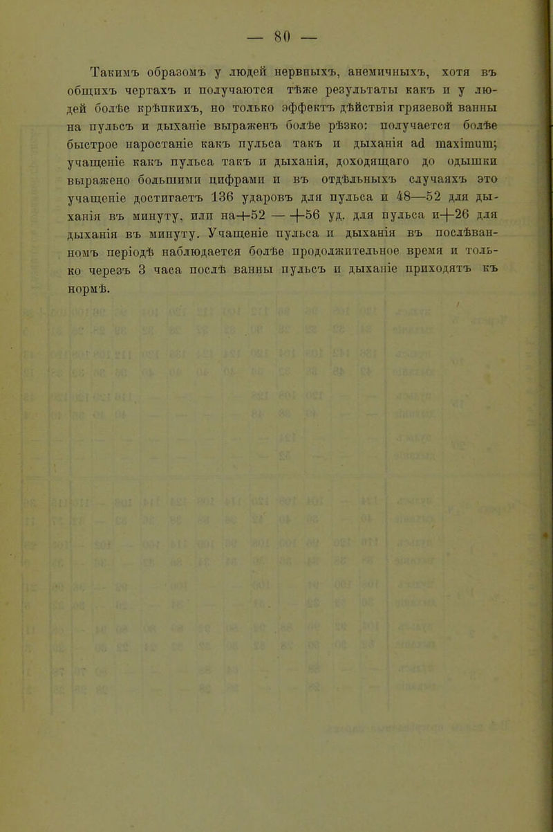 Такимъ образомъ у людей нервныхъ, анемичныхъ, хотя въ общихъ чертахъ и получаются тѣже результаты какъ и у лю- дей болѣе крѣпкихъ, но только эффектъ дѣйствія грязевой ванны на пульсъ и дыханіе выраженъ болѣе рѣзко; получается болѣе быстрое наростаніе какъ пульса такъ и дыханія асі шахітиш; учащеніе какъ пульса такъ п дыханія, доходящаго до одышки выражено большими цифрами и въ отдѣльныхъ случаяхъ это учащеніе достигаетъ 136 ударовъ для пульса и 48—52 для ды- ханія въ минуту, или на+52 1-56 уд. для пульса п-(-26 для дыханія въ минуту. Учащеніе пульса и дыханія въ послѣван- номъ періодѣ наблюдается болѣе продолжительное время и толь- ко черезъ 3 часа послѣ ванны пульсъ и дыханіе приходятъ къ нормѣ.