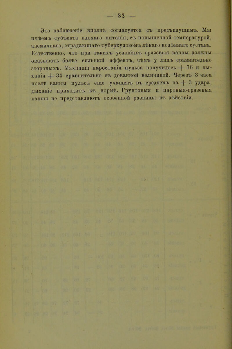 Это наблюденіе вполнѣ согласуется съ предъпдущпмъ. Мы имѣемъ субъекта плохаго питанія, съ повышенной температурой, анемичнаго, страдающаго туберкулозомъ лѣваго колѣннаго еустава. Естественно, что при такихъ условіяхъ грязевыя ванны должны оказывать болѣе сильный эффектъ, чѣмъ у лицъ сравнительно здоровыхъ. Махітшп наростанія пульса получилось —76 и ды- ханія -|- 34 сравнительно съ дованной величиной. Черезъ 3 часа послѣ ванны пульсъ еще учащенъ въ среднемъ на -}- 3 удара, дыханіе приходитъ къ нормѣ. Грунтовыя и паровыя-грязевыя ванны не представляютъ особенной разницы въ дѣйствіи.