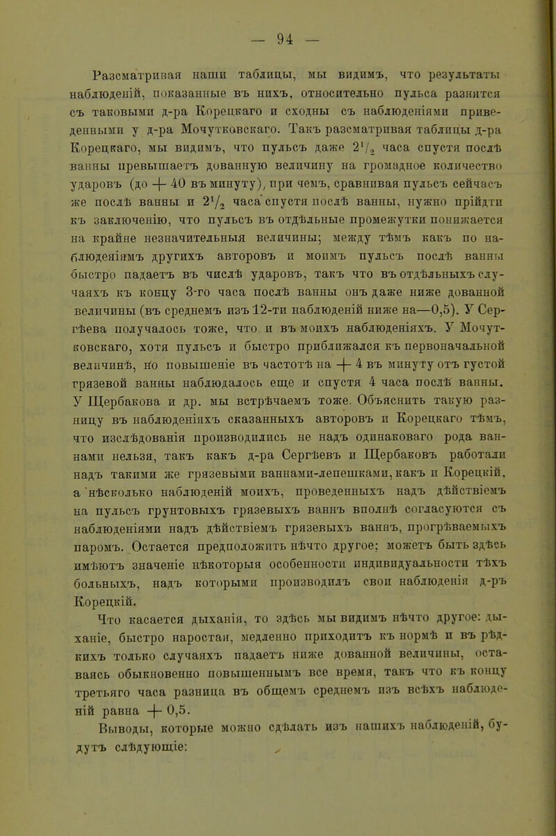 Разсматривая наши таблицы, мы видимъ, что результаты наблюденій, показанные въ нихъ, относительно пульса разнятся съ таковыми д-ра Корецкаго и сходны съ наблюденіями приве- денными у д-ра Мочутковскаго. Такъ разсматривая таблицы д-ра Корецкаго, мы видимъ, что пульсъ даже 2'/, часа спустя послѣ ванны превышаетъ довапную величину на громадное количество ударовъ (до 40 въ минуту), при чемъ, сравнивая пульсъ сейчасъ же послѣ ванны и 2‘/2 часа спустя послѣ ванны, нужно прійдти къ заключенію, что пульсъ въ отдѣльные промежутки понижается на крайне незначительныя величины; между тѣмъ какъ по на- блюденіямъ другихъ авторовъ и моимъ пульсъ послѣ ванны быстро падаетъ въ числѣ ударовъ, такъ что въ отдѣльныхъ слу- чаяхъ къ концу 3-го часа послѣ ванны онъ даже ниже дованной величины (въ среднемъ изъ 12-ти наблюденій ниже на—0,5). У Сер- гѣева получалось тоже, что и въ моихъ наблюденіяхъ. У Мочут- ковскаго, хотя пульсъ и быстро приближался къ первоначальной величинѣ, но повышеніе въ частотѣ на -)- 4 въ минуту отъ густой грязевой ванны наблюдалось еще и спустя 4 часа послѣ ванны. У Щербакова и др. мы встрѣчаемъ тоже. Объяснить такую раз- ницу въ наблюденіяхъ сказанныхъ авторовъ п Корецкаго тѣмъ, что изслѣдованія производились не надъ одинаковаго рода ван- нами нельзя, такъ какъ д-ра Сергѣевъ и Щербаковъ работали надъ такими же грязевыми ваннами-лепешками, какъ п Корецкій, а нѣсколько наблюденій моихъ, проведенныхъ надъ дѣйствіемъ на пульсъ грунтовыхъ грязевыхъ ваннъ вполнѣ согласуются съ наблюденіями надъ дѣйствіемъ грязевыхъ ваннъ, прогрѣваемыхъ паромъ. Остается предположить нѣчто другое: можетъ быть здѣсь имѣютъ значеніе нѣкоторыя особенности индивидуальности тѣхъ больныхъ, надъ которыми производилъ своп наблюденія д-ръ Корецкій. Что касается дыханія, то здѣсь мы видимъ нѣчто другое: ды- ханіе, быстро наростая, медленно приходитъ къ нормѣ и въ рѣд- кихъ только случаяхъ падаетъ ниже дованной величины, оста- ваясь обыкновенно повышеннымъ все время, такъ что къ концу третьяго часа разница въ общемъ среднемъ изъ всѣхъ наблюде- ній равна -|- 0,5. Выводы, которые можно сдѣлать изъ нашихъ наблюденій, бу- дутъ слѣдующіе: