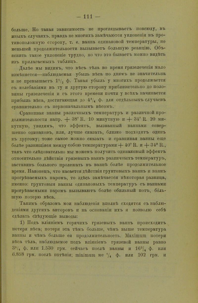 больше. Но такая зависимость не проглядываетъ повсюду, въ иныхъ случаяхъ, правда не многихъ замѣчаются уклоненія въ про- тивополояшую сторону, т. е. ванна одинаковой температуры, но меньшей продолжительности вызываетъ большую реакцію. Объ- яснить такое уклоненіе трудно, но что это бываетъ можно видѣть изъ прилагаемыхъ таблицъ. Далѣе мы видимъ, что вѣсъ тѣла во время грязелеченія мало измѣняется—наблюдаемая убыль вѣса по днямъ не значительна п не превышаетъ 11/2 ф. Такая убыль у многихъ продолжается съ колебаніями въ ту и другую сторону приблизительно до поло- вины грязелеченія п съ этого времени почти у всѣхъ начинается прибыль вѣса, достигающая до 43/4 ф. для отдѣльныхъ случаевъ сравнительно съ первоначальнымъ вѣсомъ. Сравнивая ванны различныхъ температуръ п различной про- должительности напр. -[- 38° К. 10 минутную и -(- 34° К. 20 ми- нутную, увидимъ, что эффектъ, вызванный ваннами совер- шенно одинаковъ, или, лучше сказать, близко подходитъ одинъ къ другому; тоже самое можно сказать и сравнивая ванны еще болѣе разнящіяся меягду собою температурами -)- 40° Е. п -(- 34° К., такъ что слѣдовательно мы можемъ получить одинаковый эффектъ относительно дѣйствія грязевыхъ ваннъ различныхъ температуръ, заставивъ больного пролежать въ ваннѣ болѣе продолжительное время. Наконецъ, что касается дѣйствія грунтовыхъ ваннъ и ваннъ прогрѣваемыхъ паромъ, то здѣсь замѣчается нѣкоторая разница, именно: грунтовыя ванны одинаковыхъ температуръ съ ваннамп прогрѣваемыми паромъ вызываютъ болѣе обильный потъ, боль- шую потерю вѣса. Такимъ образомъ мои наблюденія вполнѣ сходятся съ наблю- деніями другихъ авторовъ и на основаніи ихъ я позволю себѣ сдѣлать слѣдующіе выводы: 1) Подъ вліяніемъ горячихъ грязевыхъ ваннъ происходитъ потеря вѣса; потеря эта тѣмъ больше, чѣмъ выше температура ванны и чѣмъ больше ея прододяштельность. Махітиш потери вѣса тѣла, наблюдаемое подъ вліяніемъ грязевой ванны равно 33/4 ф. иди 1.530 грм. сейчасъ послѣ ванны и 163/4 ф. иди 6.858 грм. послѣ потѣнія; тіпітшн же */4 ф. или 102 грм. и