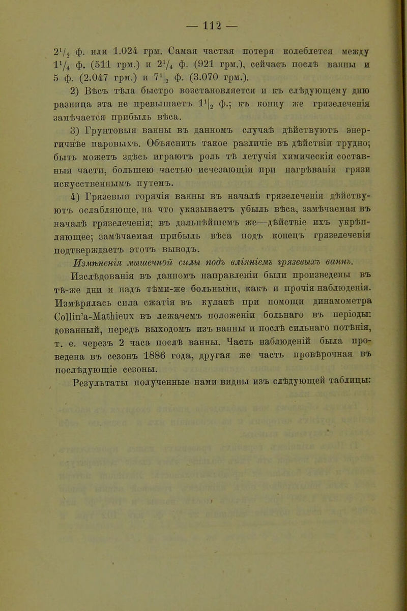 2'/о ф. или 1.024 грм. Самая частая потеря колеблется между I1 /4 ф. (511 грм.) и 21Д ф. (921 грм.), сейчасъ послѣ ванны и о ф. (2.047 грм.) п 71 (2 ф. (3.070 грм.). 2) Вѣсъ тѣла быстро возстановляется и къ слѣдующему дню разница эта не превышаетъ Ѵ\2 ф.; къ концу же грязелеченія замѣчается прибыль вѣса. 3) Грунтовыя ванны въ данномъ случаѣ дѣйствуютъ энер- гичнѣе паровыхъ. Объяснить такое различіе въ дѣйствіи трудно; быть можетъ здѣсь играютъ роль тѣ летучія химическія состав- ныя части, большею частью исчезающія при нагрѣваніп грязи искусственнымъ путемъ. 4) Грязевыя горячія ванны въ началѣ грязелеченія дѣйству- ютъ ослабляюще, на что указываетъ убыль вѣса, замѣчаемая въ началѣ грязелеченія; въ дальнѣйшемъ же—дѣйствіе пхъ укрѣп- ляющее; замѣчаемая пребылъ вѣса подъ конецъ грязелечевія подтверяідаетъ этотъ выводъ. Измѣненія мышечной силы подъ вліяніемъ грязевыхъ ваннъ. Изслѣдованія въ данномъ направленіи были произведены въ тѣ-же дни и надъ тѣми-яш больными, какъ и прочія наблюденія. Измѣрялась сила ся;атія въ кулакѣ при помощи динамометра СоІІіп’а-МаіЬіеих въ лежачемъ положеніи больнаго въ періоды: дованный, передъ выходомъ изъ ванны и послѣ сильнаго потѣнія, т. е. черезъ 2 часа послѣ ванны. Часть наблюденій была про- ведена въ сезонъ 1886 года, другая же часть провѣрочная въ послѣдующіе сезоны. Результаты полученные нами видны изъ слѣдующей таблицы: I