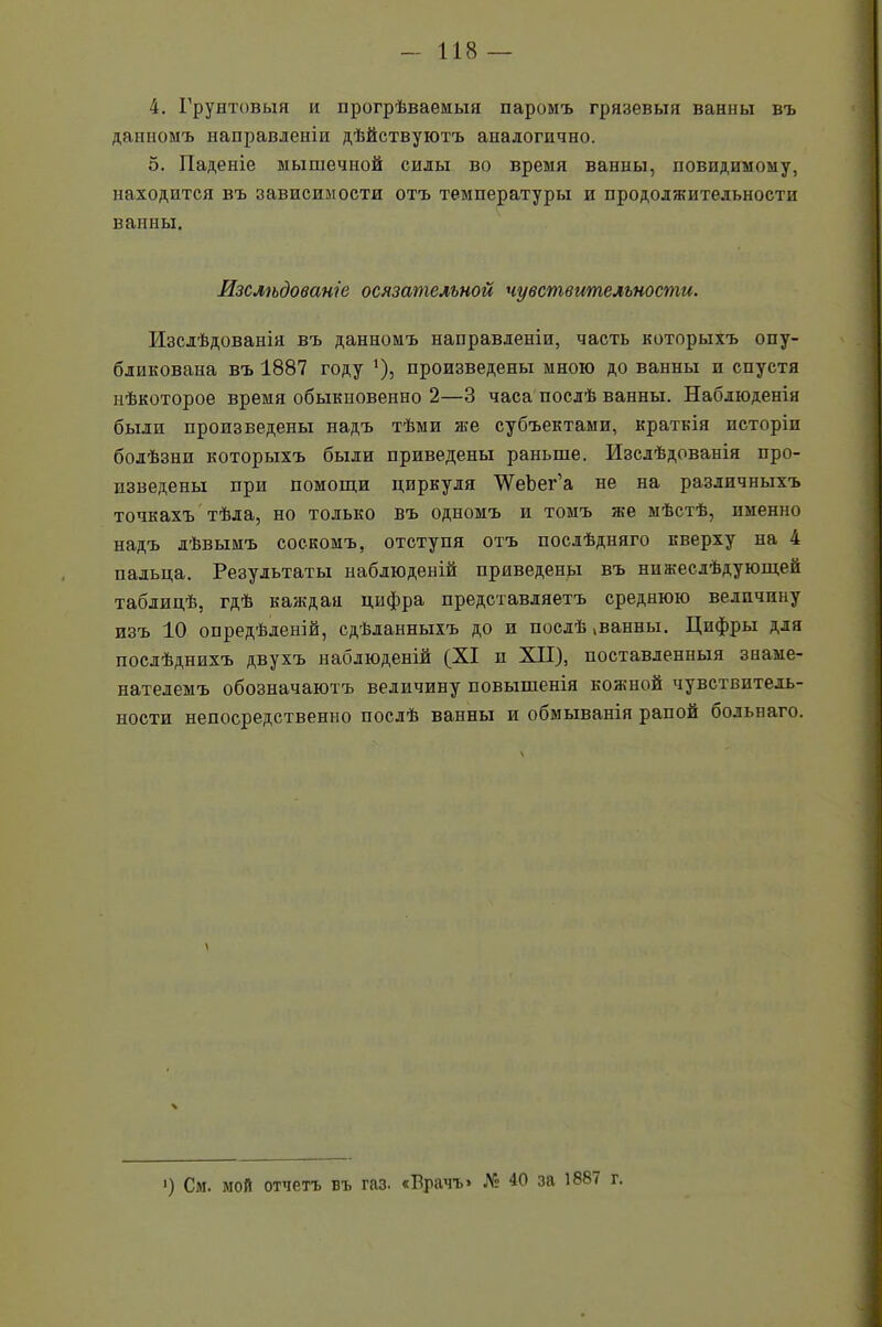 4. Грунтовыя и прогрѣваемыя паромъ грязевыя ванны въ данномъ направленіи дѣйствуютъ аналогично. 5. Паденіе мышечной силы во время ванны, повидимому, находится въ зависимости отъ температуры и продолжительности ванны. Изслѣдованіе осязательной чувствительности. Изслѣдованія въ данномъ направленіи, часть которыхъ опу- бликована въ 1887 году '), произведены мною до ванны и спустя нѣкоторое время обыкновенно 2—3 часа послѣ ванны. Наблюденія были произведены надъ тѣми яге субъектами, краткія исторіи болѣзни которыхъ были приведены раньше. Изслѣдованія про- изведены при помощи циркуля 'ѴѴеЪег’а не на различныхъ точкахъ тѣла, но только въ одномъ и томъ яге мѣстѣ, именно надъ лѣвымъ соскомъ, отступя отъ послѣдняго кверху на 4 пальца. Результаты наблюденій приведены въ нижеслѣдующей таблицѣ, гдѣ каждая цифра представляетъ среднюю величину изъ 10 опредѣленій, сдѣланныхъ до и послѣ!ванны. Цифры для послѣднихъ двухъ наблюденій (XI и XII), поставленныя знаме- нателемъ обозначаютъ величину повышенія кожной чувствитель- ности непосредственно послѣ ванны и обмыванія рапой сольнаго. і) См. мой отчетъ въ газ. «Врачъ» № 40 за 1^87 г.