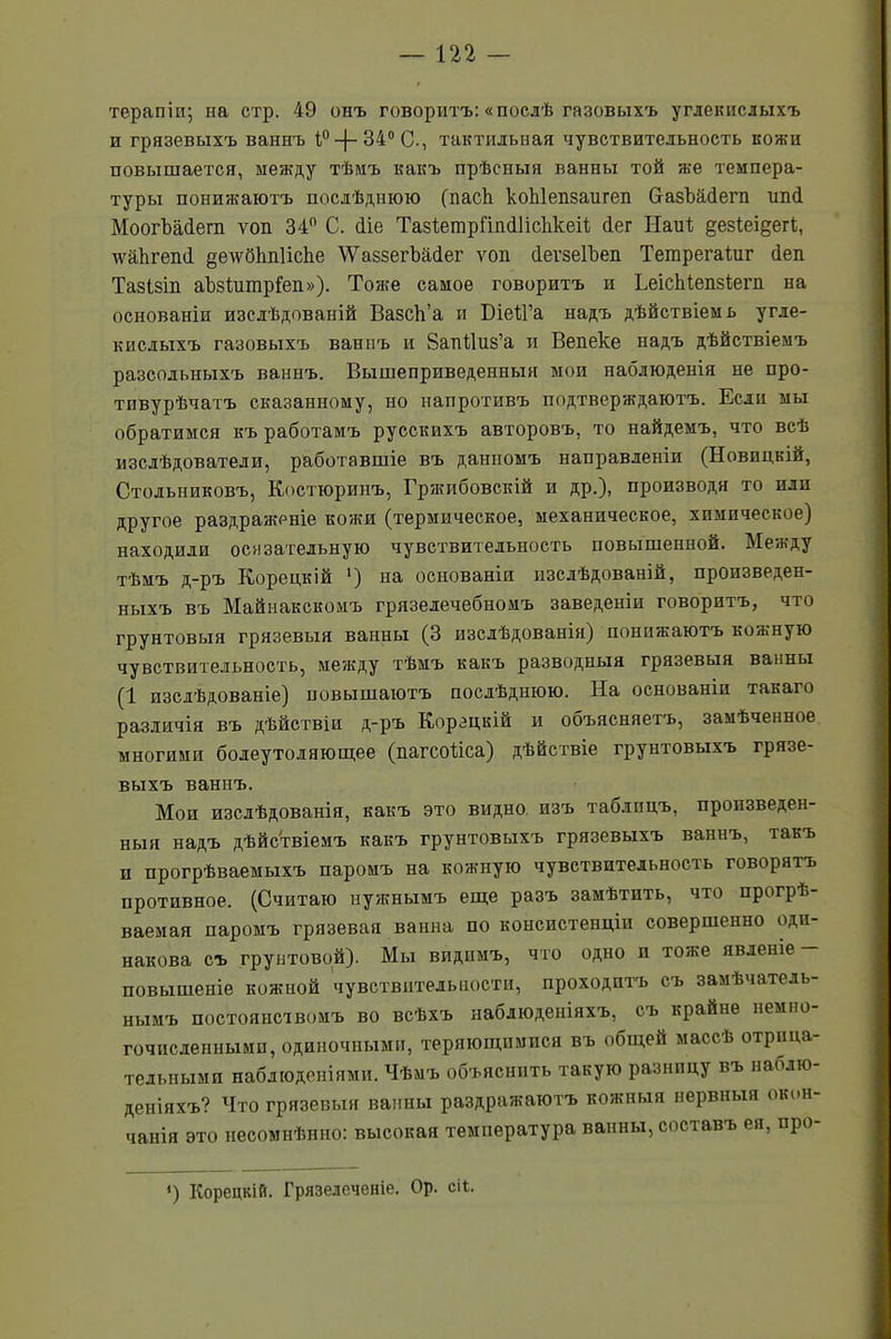 терапіи; на стр. 49 онъ говоритъ: «послѣ газовыхъ углекислыхъ и грязевыхъ ваннъ і° —)— 340 С., тактильная чувствительность кожи повышается, между тѣмъ какъ прѣсныя ванны той же темпера- туры понижаютъ послѣднюю (пасѣ коЫепзаигеп базЪййегп ип<1 МоогЪаДегп ѵоп 34° С. сііе ТазІетрішсШсІікеіі, йег Наиі дезіеідегі, д?аЬгеп(1 дехѵбітіісііе \ѴаззегЪа(іег ѵоп йегзеІЪеп Тешрегаіиг йеп Тазізіп аЪзІитрІеп»). Тоже самое говоритъ и ЬеісЫепзіегп на основаніи изслѣдованій ВазсЬ’а и БіеІГа надъ дѣйствіемъ угле- кислыхъ газовыхъ ваннъ и 8апЙиз’а и Вепеке надъ дѣйствіемъ разсольныхъ ваннъ. Вышеприведенныя мои наблюденія не про- тпвурѣчатъ сказанному, но напротивъ подтверждаютъ. Если мы обратимся къ работамъ русскихъ авторовъ, то найдемъ, что всѣ изслѣдователи, работавшіе въ данномъ направленіи (Новицкій, Стольниковъ, Костторинъ, Гржибовскій и др.), производя то или другое раздраженіе кожи (термическое, механическое, химическое) находили осязательную чувствительность повышенной. Между тѣмъ д-ръ Корецкій ') на основаніи изслѣдованій, произведен- ныхъ въ Майнакскомъ грязелечебномъ заведеніи говоритъ, что грунтовыя грязевыя ванны (3 изслѣдованія) понижаютъ коя>ную чувствительность, между тѣмъ какъ разводныя грязевыя ванны (1 изслѣдованіе) повышаютъ послѣднюю. На основаніи такаго различія въ дѣйствіи д-ръ Корецкій и объясняетъ, замѣченное многими болеутоляющее (пагсоііса) дѣйствіе грунтовыхъ грязе- выхъ ваннъ. Мои изслѣдованія, какъ это видно изъ таблицъ, произведен- ныя надъ дѣйствіемъ какъ грунтовыхъ грязевыхъ ваннъ, такъ и прогрѣваемыхъ паромъ на кожную чувствительность говорятъ противное. (Считаю нужнымъ еще разъ замѣтить, что прогрѣ- ваемая паромъ грязевая ванна по консистенціи совершенно оди- накова съ грунтовой). Мы видимъ, что одно п тоже явленіе повышеніе кожной чувствительности, проходитъ съ замѣчатель- нымъ постоянствомъ во всѣхъ наблюденіяхъ, съ крайне немно- гочисленными, одиночными, теряющимися въ общей массѣ отрица- тельными наблюденіями. Чѣмъ объяснить такую разницу въ наблю- деніяхъ? Что грязевыя ванны раздражаютъ кожныя нервныя окон- чанія это несомнѣнно: высокая температура ванны, составъ ея, про- *) Корецкій. Грязелеченіе. Ор. сі4.