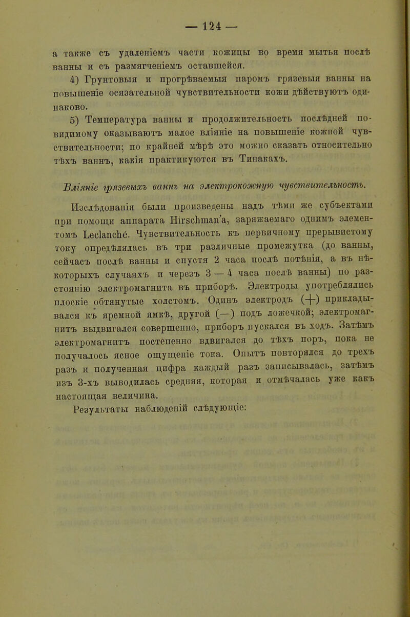 а также съ удаленіемъ части кожицы во время мытья послѣ ванны и съ размягченіемъ оставшейся. 4) Грунтовыя и прогрѣваемыя паромъ грязевыя ванны на повышеніе осязательной чувствительности кожи дѣйствуютъ оди- наково. 5) Температура ванны и продолжительность послѣдней по- видимому оказываютъ малое вліяніе на повышеніе кожной чув- ствительности; по крайней мѣрѣ это можно сказать относительно тѣхъ ваннъ, какія практикуются въ Тинакахъ. Вліяніе грязевыхъ ваннъ на электр'бкооюйую чувствительность. Изслѣдованія были произведены надъ тѣми же субъектами при помощи аппарата НігзсЬшап’а, заряжаемаго однимъ элемен- томъ ЬееІапсЬе. Чувствительность къ первичному прерывистому току опредѣлялась въ три различные промежутка (до ванны, сейчасъ послѣ ванны п спустя 2 часа послѣ потѣнія, а въ нѣ- которыхъ случаяхъ и черезъ 3 — 4 часа послѣ ванны) по раз- стоянію электромагнита въ приборѣ. Электроды употреблялись плоскіе обтянутые холстомъ. Одинъ электродъ (-{-) приклады- вался къ яремной ямкѣ, другой (—) подъ ложечкой; электромаг- нитъ выдвигался совершенно, приборъ пускался въ ходъ. Затѣмъ электромагнитъ постепенно вдвигался до тѣхъ поръ, пока не получалось ясное ощущеніе тока. Опытъ повторялся до трехъ разъ и полученная цифра каждый разъ записывалась, затѣмъ изъ 3-хъ выводилась средняя, которая и отмѣчалась уже какъ настоящая величина. Результаты наблюденій слѣдующіе: 9
