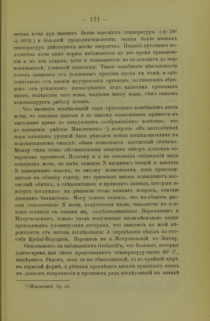 чества мочи при ваннахъ болѣе высокихъ температуръ (+ 380 -4-40°К.) н большей продолжительности; ванны болѣе низкихъ температуръ дѣйствуютъ менѣе энергично. Паденіе суточнаго ко- личества мочи ниже нормы наблюдается во все время грязелече- нія и въ дни отдыха, хотя и повышается но не доходитъ до пер- воначальной, дованной величины. Такое ослабленіе дѣятельности почекъ зависитъ отъ усиленнаго притока крови къ кожѣ, а слѣ- довательно отъ анеміи внутреннихъ органовъ, но главнымъ обра- зомъ отъ усиленнаго потоотдѣленія подъ вліяніемъ грязевыхъ ваннъ, вслѣдствіе чего кожа, выдѣляя массу воды, тѣмъ самымъ компенсируетъ работу почекъ. Что касается изслѣдованій надъ суточнымъ колебаніемъ азота мочи, то таковыя данныя я не нахожу возможнымъ привести въ настоящее время по слѣдующимъ соображеніямъ: извѣстно, что до появленія работы Маковецкаго ') вопросъ объ азотообмѣнѣ подъ вліяніемъ русской бани рѣшался всѣми изслѣдователями въ положительномъ смыслѣ: «баня повышаетъ азотистый обмѣнъ». Между тѣмъ точно обставленными опытами авторъ доказалъ со- вершенно противное. Поэтому и я на основаніи наблюденій надъ анализомъ мочи, не имѣя анализа N вводимаго пищей и анализа N выведеннаго каломъ, не нахожу возможнымъ- пока присоеди- ниться къ общему голосу, что грязевыя ванны повышаютъ азо- тистый обмѣнъ, а слѣдовательно и приводить данныя, которыя не могутъ послужить къ рѣшенію столь важнаго вопроса, считаю лишнимъ балластомъ. Могу только сказать, что въ общемъ дан- ныя относительно N мочи, полученныя мною, находятся въ пол- номъ согласіи съ такими же, опубликованными Воронинымъ и Мочутковскпмъ, только числа полученныя мною нѣсколько выше приводимыхъ упомянутыми авторами, что зависитъ по всей вѣ- роятности отъ метода изслѣдованія: я опредѣленіе дѣлалъ по спо- собу Кіебаі-Бородина, Воронинъ же и Мочутковскій по Зегену. Основываясь на наблюденіяхъ СегЬагіІ’а, что больные, которые долгое время, или часто представляютъ температуру выше 40° С., выдѣляютъ бѣлокъ, если не въ обыкновенной, то по крайней мѣрѣ въ скрытой формѣ, я рѣшилъ прослѣдить вліяніе грязевыхъ ваннъ въ данномъ направленіи и произвелъ рядъ изслѣдованій въ началѣ ') Маковецкій, Ор. сіі.