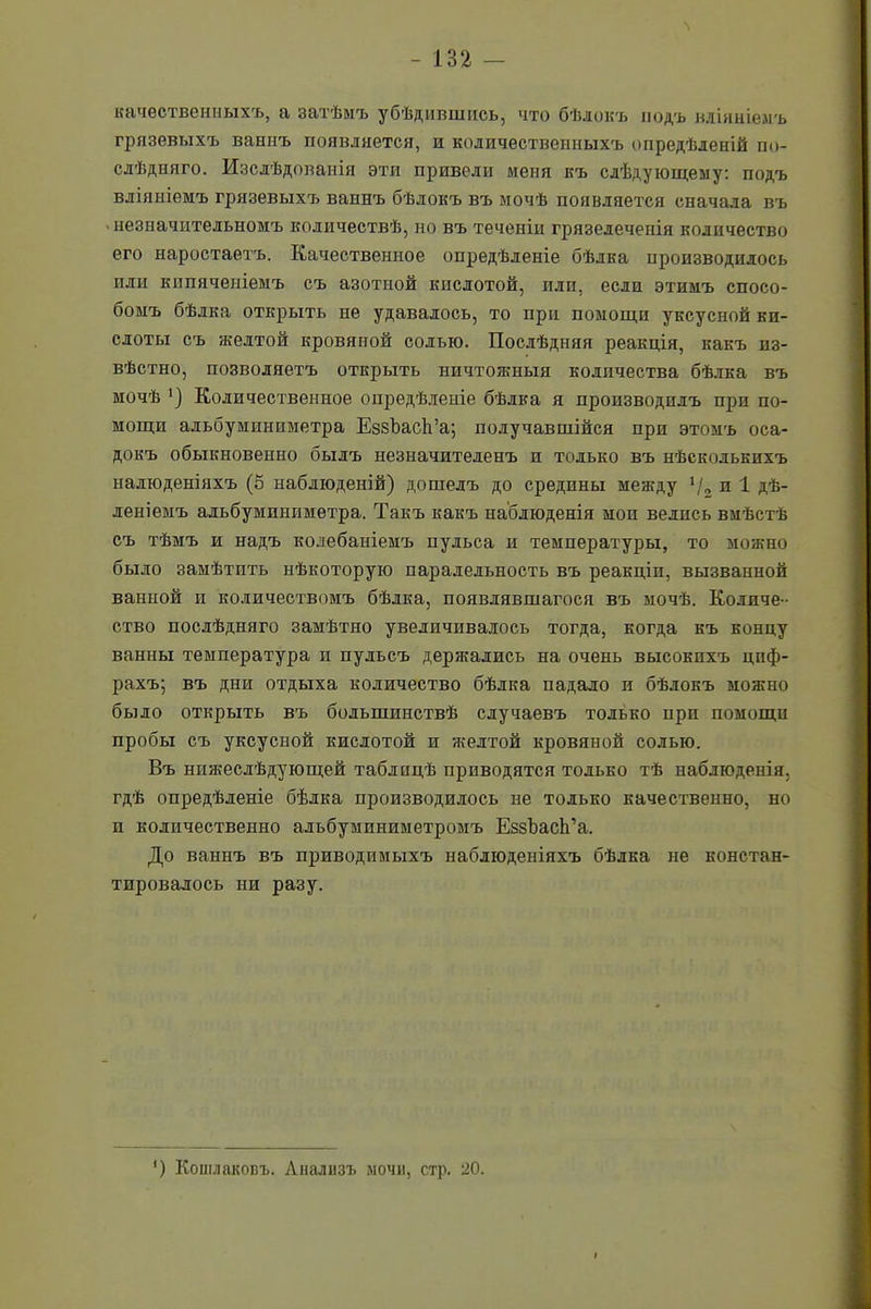 качественныхъ, а затѣмъ убѣдившись, что бѣлокъ йодъ вліяніемъ грязевыхъ ваннъ появляется, и количественныхъ опредѣленій по- слѣдняго. Изслѣдованія эти привели меня къ слѣдующему: подъ вліяніемъ грязевыхъ ваннъ бѣлокъ въ мочѣ появляется сначала въ незначительномъ количествѣ, но въ теченіи грязедеченія количество его наростаетъ. Качественное опредѣленіе бѣлка производилось или кипяченіемъ съ азотной кислотой, или, если этимъ спосо- бомъ бѣлка открыть не удавалось, то при помощи уксусной ки- слоты съ желтой кровяной солью. Послѣдняя реакція, какъ из- вѣстно, позволяетъ открыть ничтожныя количества бѣлка въ мочѣ *) Количественное опредѣленіе бѣлка я производилъ при по- мощи адьбуминпметра ЕззЪасЬ’а; получавшійся при этомъ оса- докъ обыкновенно былъ незначителенъ и только въ нѣсколькихъ налюденіяхъ (5 наблюденій) дошелъ до средины между */■> и 1 Дѣ- леніемъ альбумпниметра. Такъ какъ наблюденія мои ведись вмѣстѣ съ тѣмъ и надъ колебаніемъ пульса и температуры, то можно было замѣтить нѣкоторую параледьность въ реакціи, вызванной ванной и количествомъ бѣлка, появлявшагося въ мочѣ. Количе- ство послѣдняго замѣтно увеличивалось тогда, когда къ концу ванны температура и пульсъ держались на очень высокихъ циф- рахъ; въ дни отдыха количество бѣлка падало и бѣлокъ можно было открыть въ большинствѣ случаевъ только ирп помощи пробы съ уксусной кислотой и желтой кровяной солью. Въ нижеслѣдующей таблицѣ приводятся только тѣ наблюденія, гдѣ опредѣленіе бѣлка производилось не только качественно, но и количественно альбуминиметромъ ЕззЪаеЬ’а. До ваннъ въ приводимыхъ наблюденіяхъ бѣлка не констан- тировалось ни разу. ') Кошлаковъ. Анализъ мочи, стр. 20.