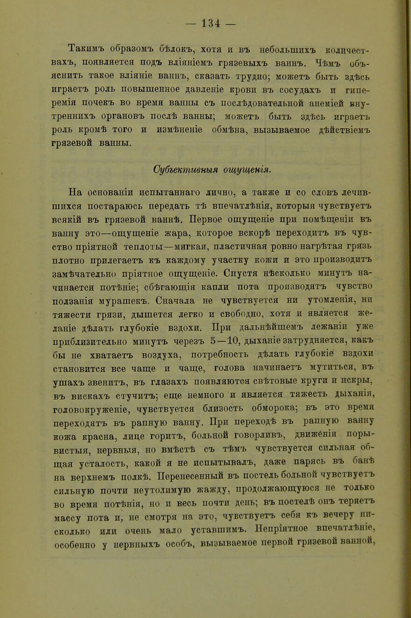 Такимъ образомъ бѣлокъ, хотя и въ небольшихъ количест- вахъ, появляется подъ вліяніемъ грязевыхъ ваннъ. Чѣмъ объ- яснить такое вліяніе вапнъ, сказать трудно; можетъ быть здѣсь играетъ роль повышенное давленіе крови въ сосудахъ и гипе- ремія почекъ во время ванны съ послѣдовательной анеміей вну- треннихъ органовъ послѣ ванны; можетъ быть здѣсь играетъ роль кромѣ того и измѣненіе обмѣна, вызываемое дѣйствіемъ грязевой ванны. Субъективныя ощущенія. На основаніи испытаннаго лично, а также и со словъ лечив- шихся постараюсь передать тѣ впечатлѣнія, которыя чувствуетъ всякій въ грязевой ваннѣ. Первое ощущеніе прп помѣщеніи въ ванну это—ощущеніе ящра, которое вскорѣ переходитъ въ чув- ство пріятной теплоты—мягкая, пластичная ровно нагрѣтая грязь плотно прилегаетъ къ каждому участку кожи и это производитъ замѣчательно пріятное ощущеніе. Спустя нѣсколько минутъ на- чинается потѣніе; сбѣгающія капли пота производятъ чувство ползанія мурашекъ. Сначала не чувствуется ни утомленія, нп тяжести грязи, дышется легко и свободно, хотя и является же- ланіе дѣлать глубокіе вздохи. При дальнѣйшемъ лежаніи уже приблизительно минутъ черезъ 5—10, дыханіе затрудняется, какъ бы не хватаетъ воздуха, потребность дѣлать глубокіе вздохи становится все чаще и чаще, голова начинаетъ мутиться, въ ушахъ звенитъ, въ глазахъ появляются свѣтовые круги и пскры, въ вискахъ стучитъ; еще немного и является тяжесть дыханія, головокруженіе, чувствуется близость обморока; въ это время переходятъ въ рапную ванну. При переходѣ въ рапную ванну кожа красна, лице горитъ, больной говорливъ, движенія поры- вистыя, нервныя, но вмѣстѣ съ тѣмъ чувствуется сильная об- щая усталость, какой я не испытывалъ, даже парясь въ банѣ на верхнемъ полкѣ. Перенесенный въ постель больной чувствуетъ сильную почти неутолимую жажду, продолжающуюся не только во время потѣнія, но и весь почти день; въ постелѣ онъ теряетъ массу пота и, не смотря па это, чувствуетъ себя къ вечеру ни- сколько или очень мало уставшимъ. Непріятное впечатлѣніе, особенно у нервныхъ особъ, вызываемое первой грязевой ванной,