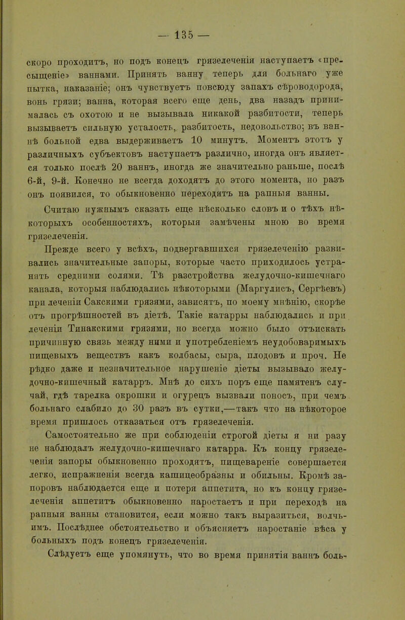 скоро проходитъ, но подъ конецъ грязелеченія наступаетъ «пре- сыщеніе» ваннами. Принять ванну теперь для больнаго уже пытка, наказаніе; онъ чувствуетъ повсюду запахъ сѣроводорода, вонь грязи; ванна, которая всего еще день, два назадъ прини- малась съ охотою и не вызывала никакой разбитости, теперь вызываетъ сильную усталость, разбитость, недовольство; въ ван- нѣ больной едва выдерживаетъ 10 минутъ. Моментъ этотъ у различныхъ субъектовъ наступаетъ различно, иногда онъ являет- ся только послѣ 20 ваннъ, иногда же значительно раньше, послѣ 6-й, 9-й. Конечно не всегда доходятъ до этого момента, но разъ онъ появился, то обыкновенно переходятъ на рапныя ванны. Считаю нужнымъ сказать еще нѣсколько словъ и о тѣхъ нѣ- которыхъ особенностяхъ, которыя замѣчены мною во время грязелеченія. Прежде всего у всѣхъ, подвергавшихся грязелеченію разви- вались значительные запоры, которые часто приходилось устра- нить средними солями. Тѣ разстройства яседудочно-кишечнаго канала, которыя наблюдались нѣкоторыми (Маргулисъ, Сергѣевъ) при леченіи Сакскпми грязями, зависятъ, по моему мнѣнію, скорѣе отъ прогрѣшностей въ діетѣ. Такіе катарры наблюдались и при леченіи Тпнакскими грязями, но всегда можно было отъискать причинную связь между ними и употребленіемъ неудобоваримыхъ пищевыхъ веществъ какъ колбасы, сыра, плодовъ и проч. Не рѣдко даже и незначительное нарушеніе діеты вызывало желу- дочно-кишечный катарръ. Мнѣ до сихъ поръ еще памятенъ слу- чай, гдѣ тарелка окрошки и огурецъ вызвали поносъ, при чемъ больнаго слабило до 30 разъ въ сутки,— такъ что на нѣкоторое время пришлось отказаться отъ грязелеченія. Самостоятельно же при соблюденіи строгой діеты я ни разу не наблюдалъ желудочно-кишечнаго катарра. Къ концу грязеле- ченія запоры обыкновенно проходятъ, пищевареніе совершается легко, испражненія всегда кашицеобразны и обильны. Кромѣ за- поровъ наблюдается еще и потеря аппетита, но къ концу грязе- леченія аппетитъ обыкновенно наростаетъ и при переходѣ на рапныя ванны становится, если можно такъ выразиться, волчь- имъ. Послѣднее обстоятельство и объясняетъ наростаніе вѣса у больныхъ подъ конецъ грязелеченія. Слѣдуетъ еще упомянуть, что во время принятія ваннъ боль-
