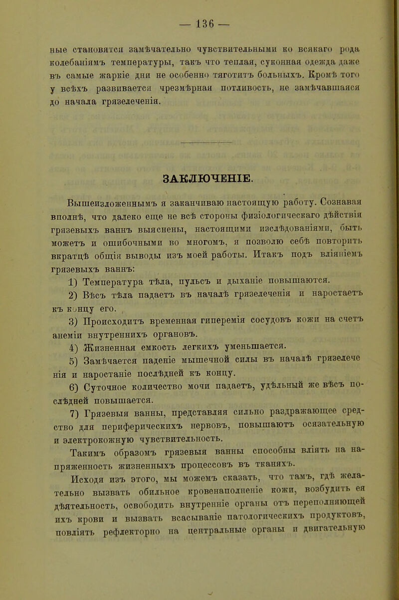 ные становятся замѣчательно чувствительными ко всякаго рода колебаніямъ температуры, такъ что теплая, суконная одежда даже въ самые жаркіе дни не особенно тяготитъ больныхъ. Кромѣ того у всѣхъ развивается чрезмѣрная потливость, не замѣчавшаяся до начала грязелечепія. ЗАКЛЮЧЕНІЕ. Вышеизложеннымъ я заканчиваю настоящую работу. Сознавая вполнѣ, что далеко еще не всѣ стороны физіологическаго дѣйствія грязевыхъ ваннъ выяснены, настоящими изслѣдованіями, быть можетъ и ошибочными во многомъ, я позволю себѣ повторить вкратцѣ общія выводы изъ моей работы. Итакъ подъ вліяніемъ грязевыхъ ваннъ: 1) Температура тѣла, пульсъ и дыханіе повышаются. 2) Вѣсъ тѣла падаетъ въ началѣ грязелеченія и наростаетъ къ концу его. 3) Происходитъ временная гиперемія сосудовъ кожи на счетъ анеміи внутреннихъ органовъ. 4) Жизненная емкость легкихъ уменьшается. 5) Замѣчается паденіе мышечной силы въ началѣ грязелече нія и наростаніе послѣдней къ концу. 6) Суточное количество мочи падаетъ, удѣльный же вѣсъ по- слѣдней повышается. 7) Грязевыя ванны, представляя сильно раздражающее сред- ство для периферическихъ нервовъ, повышаютъ осязательную и электрокожную чувствительность. Такимъ образомъ грязевыя ванны способпы вліять на на- пряженность жизненныхъ процессовъ въ тканяхъ. Исходя изъ этого, мы можемъ сказать, что тамъ, гдѣ жела- тельно вызвать обильное кровенаполненіе кожи, возбудить ея дѣятельность, освободить внутренніе органы отъ переполняющей ихъ крови и вызвать всасываніе патологическихъ продуктовъ, повліять рефлекторно на центральные органы п двигательн}Ю