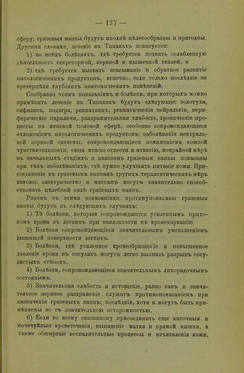 сферу; грязевыя ванны будутъ вполнѣ цѣлесообразны и пригодны. Другими словами, леченіе въ Тпнакахъ показуется: 1) во всѣхъ болѣзняхъ, гдѣ требуется поднять ослабленную дѣятельность секреторной, нервной и мышечной тканей, и 2) гдѣ требуется вызвать всасываніе и обратное развитіе патологическихъ продуктовъ, конечно, если только послѣдніе не претерпѣли глубокихъ анатомическихъ измѣненій. Сообразно этимъ показаніямъ и болѣзни, при которыхъ можно примѣнить леченіе въ Тпнакахъ будутъ слѣдующіе: золотуха, сифилисъ, подагра, ревматизмъ, ревматическія нейральгіи, пери- ферическіе параличи, раздражительная слабость, хроническіе про- цессы въ женской половой сферѣ, особенно сопровождающіеся отложеніемъ патологическихъ продуктовъ, заболѣванія централь- ной нервной системы, сопровождающіяся пониженіемъ кожной чувствительности, сюда можно отнести и атаксію, покрайней мѣрѣ въ начальныхъ стадіяхъ и наконецъ грязевыя ванны показаны при тѣхъ заболѣваніяхъ, гдѣ нужно улучшить питаніе кожи. При- соединеніе къ грязевымъ ваннамъ другихъ терапевтическихъ мѣръ каковы: электричество и массажъ могутъ значительно способ- ствовать цѣлебной силѣ грязевыхъ ваннъ. Рядомъ съ этими показаиіями протпвупоказаны грязевыя ванны будутъ въ слѣдующихъ случаяхъ: 1) Тѣ болѣзни, которыя сопровождаются усиленнымъ прито- комъ крови къ легкимъ при наклонности къ кровехарканію. 2) Болѣзни сопровождающіеся значительнымъ уменьшеніемъ дышащей поверхности легкихъ. 3) Болѣзни, гдѣ усиленное кровеобращеиіе и повышенное давленіе крови въ сосудахъ могутъ легко вызвать разрывъ сосу- дистыхъ стѣнокъ. 4) Болѣзни, сопровождающіеся значительнымъ лихорадочнымъ состояніемъ. 5) Значительная слабость и истощеніе, равно какъ и значи- тельное нервное раздраженіе служатъ противопоказаніемъ при назначеніи грязевыхъ ваннъ; послѣднія, хотя и могутъ быть при- мѣняемы но съ значительною осторожностью. 6) Если ко всему сказанному присоединить еще маточныя и почечуйныя кроветеченія, выпаденіе матки и прямой кишки, а также обширные воспалительные процессы и изъязвленія кожи,