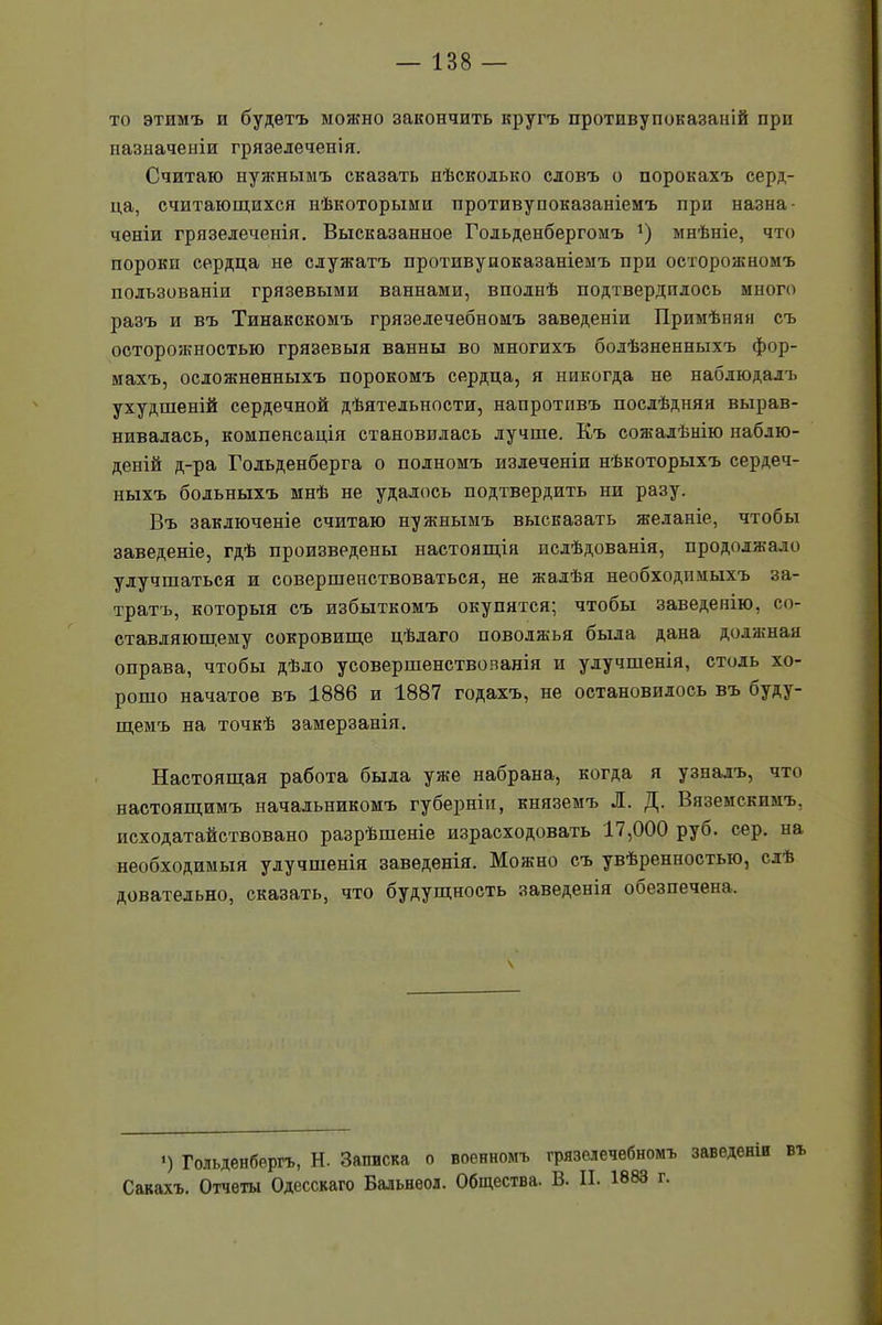 то этимъ и будетъ можно закончить кругъ протпвупоказаній при назначеніи грязелеченія. Считаю нуяшымъ сказать нѣсколько словъ о порокахъ серд- ца, считающихся нѣкоторыми противусоказаніемъ при назна- ченіи грязелеченія. Высказанное Годьденбергомъ ’) мнѣніе, что пороки сердца не служатъ протнвупоказаніемъ при осторожномъ пользованіи грязевыми ваннами, вполнѣ подтвердилось много разъ и въ Тинакскомъ грязелечебномъ заведеніи Примѣняя съ осторожностью грязевыя ванны во многихъ болѣзненныхъ фор- махъ, осложненныхъ порокомъ сердца, я никогда не наблюдалъ ухудшеній сердечной дѣятельности, напротивъ послѣдняя вырав- нивалась, компенсація становилась лучше. Къ сожалѣнію наблю- деній д-ра Годьденберга о полномъ излеченіп нѣкоторыхъ сердеч- ныхъ больныхъ мнѣ не удалось подтвердить ни разу. Въ заключеніе считаю нужнымъ высказать желаніе, чтобы заведеніе, гдѣ произведены настоящія исдѣдованія, продолжало улучшаться и совершенствоваться, не жалѣя необходимыхъ за- тратъ, которыя съ избыткомъ окупятся; чтобы заведенію, со- ставляющему сокровище цѣлаго Поволжья оыда дана должная оправа, чтобы дѣло усовершенствованія и улучшенія, столь хо- рошо начатое въ 1886 и 1887 годахъ, не остановилось въ буду- щемъ на точкѣ замерзанія. Настоящая работа была уже набрана, когда я узналъ, что настоящимъ начальникомъ губерніи, княземъ Л. Д. Вяземскимъ, исходатайствовано разрѣшеніе израсходовать 17,000 руб. сер. на необходимыя улучшенія заведенія. Можно съ увѣренностью, слѣ доватедьно, сказать, что будущность заведенія обезпечена. і) Гольденбергъ, Н. Записка о военномъ грязелечебномъ заведеніи въ Сакахъ. Отчеты Одесскаго Бальнеол. Общества. В. И. 1883 г.