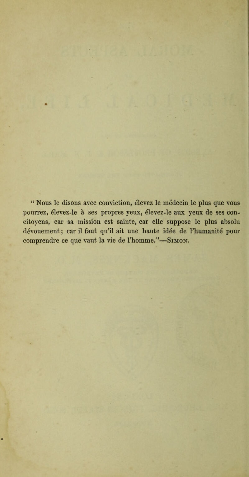 “ Nous le disons avec conviction, elevez le medecin le plus que vous pourrez, elevez-le a ses propres yeux, ^evez-le aux yeux de ses con- citoyens, car sa mission est sainte, car elle suppose le plus absolu devouement; car il faut qu’il ait une haute idee de I’humanite pour comprendre ce que vaut la vie de Thomme.’'—Simon.