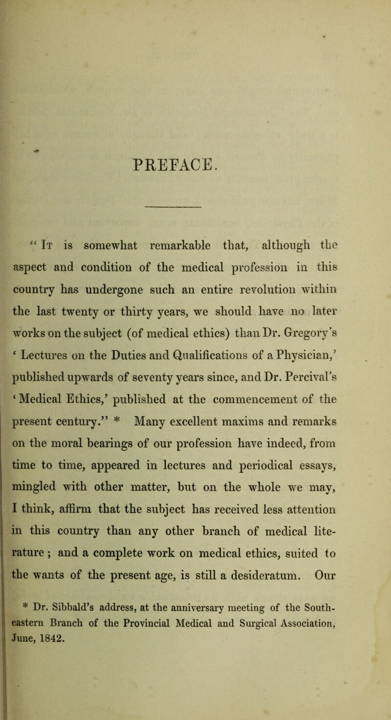 PREFACE. “ It is somewhat remarkable that, although the aspect and condition of the medical profession in this country has undergone such an entire revolution within the last twenty or thirty years, we should have no later works on the subject (of medical ethics) than Dr. Gregory’s ‘ Lectures on the Duties and Qualifications of a Physician,’ published upwards of seventy years since, and Dr. Percival’s ‘ Medical Ethics,’ published at the commencement of the present centui'y.” * Many excellent maxims and remarks on the moral bearings of our profession have indeed, from time to time, appeared in lectures and periodical essays, mingled with other matter, but on the whole we may, I think, affirm that the subject has received less attention in this country than any other branch of medical lite- rature ; and a complete work on medical ethics, suited to the wants of the present age, is still a desideratum. Our * Dr. Sibbald's address, at the anniversary meeting of the South- eastern Branch of the Provincial Medical and Sm'gical Association, June, 1842.