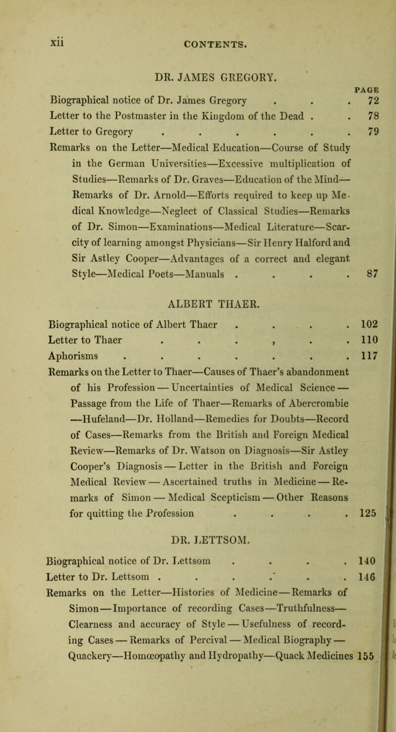 DR. JAMES GREGORY. PAGE Biographical notice of Dr. James Gregory . . .72 Letter to the Postmaster in the Kingdom of the Dead . .78 Letter to Gregory . . . . . .79 Remarks on the Letter—Medical Education—Course of Study in the German Universities—Excessive multiplication of Studies—Remarks of Dr. Graves—Education of the Mind— Remarks of Dr. Arnold—Efforts required to keep up Me- dical Knowledge—Neglect of Classical Studies—Remarks of Dr. Simon—Examinations—Medical Literature—Scar- city of learning amongst Physicians—Sir Henry Halford and | Sir Astley Cooper—Advantages of a correct and elegant I Style—Medical Poets—Manuals . . . . 87 j I ALBERT THAER. i 1 Biographical notice of Albert Thaer . . . .102 Letter to Thaer . . . , . .110 Aphorisms . . . . . . . 117 | Remarks on the Letter to Thaer—Causes of Thaer’s abandonment of his Profession — Uncertainties of Medical Science — Passage from the Life of Thaer—Remarks of Abercrombie | —Hufeland—Dr. Holland—Remedies for Doubts—Record I of Cases—Remarks from the British and Foreign Medical | Review—Remarks of Dr. Watson on Diagnosis—Sir Astley | Cooper’s Diagnosis — Letter in the British and Foreign i Medical Review — Ascertained truths in Medicine — Re- marks of Simon — Medical Scepticism — Other Reasons for quitting the Profession . . . . 125 j, DR. J.ETTSOM. Biographical notice of Dr. Lettsom . . . . 140 j Letter to Dr. Lettsom . . . .* . . 146 | Remarks on the Letter—Histories of Medicine—Remarks of Simon—Importance of recording Cases—Truthfulness— Clearness and accuracy of Style — Usefulness of record- ing Cases — Remarks of Percival — Medical Biography — Quackery—Homoeopathy and Hydropathy—Quack Medicines 155