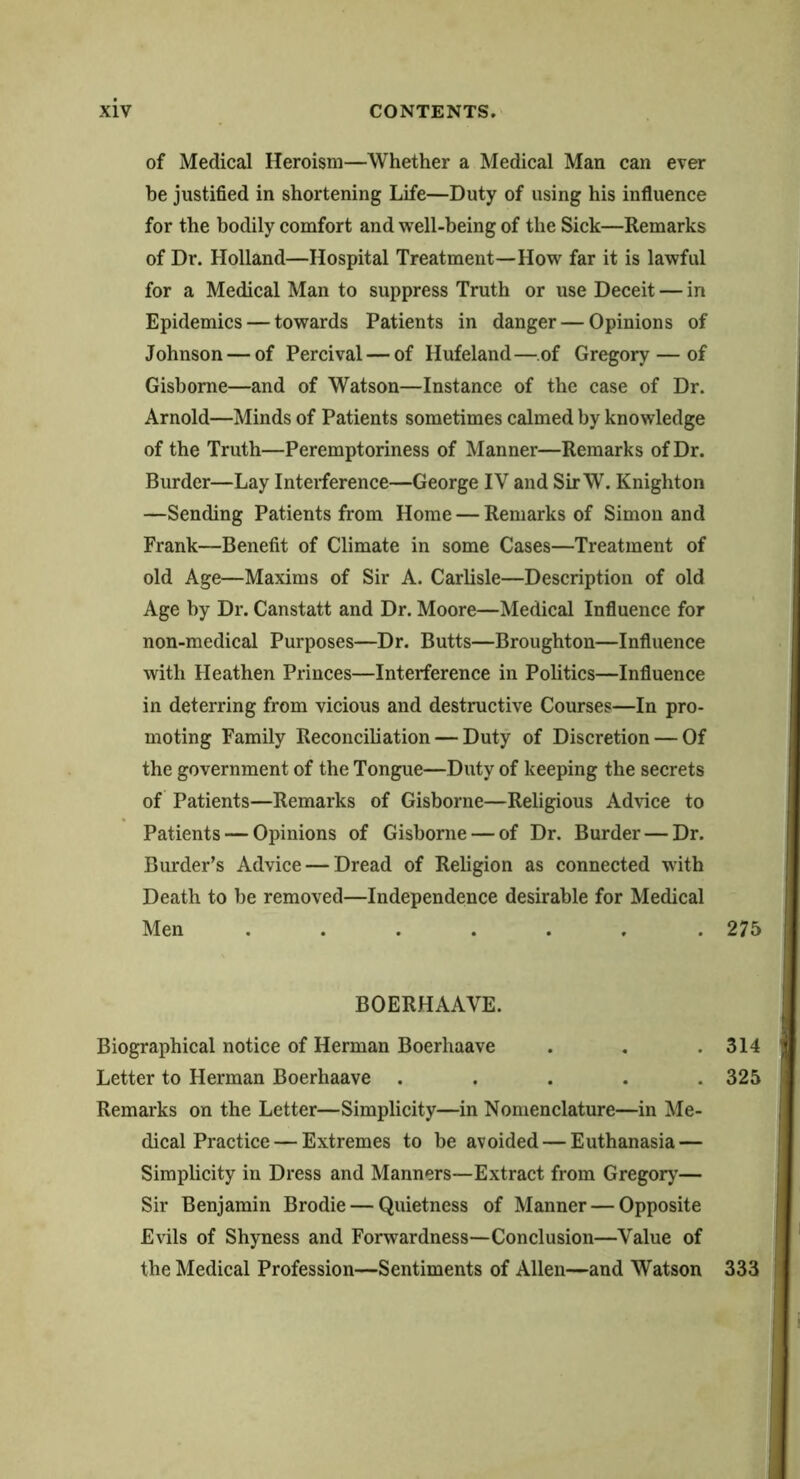 of Medical Heroism—Whether a Medical Man can ever be justified in shortening Life—Duty of using his influence for the bodily comfort and well-being of the Sick—Remarks of Dr. Holland—Hospital Treatment—How far it is lawful for a Medical Man to suppress Truth or use Deceit — in Epidemics — towards Patients in danger — Opinions of Johnson — of Percival — of Hufeland—of Gregory — of Gisborne—and of Watson—Instance of the case of Dr. Arnold—Minds of Patients sometimes calmed by knowledge of the Truth—Peremptoriness of Manner—Remarks of Dr. Burder—Lay Interference—George IV and SirW. Knighton —Sending Patients from Home — Remarks of Simon and Frank—Benefit of Climate in some Cases—Treatment of old Age—Maxims of Sir A. Carlisle—Description of old Age by Dr. Canstatt and Dr. Moore—Medical Influence for non-medical Purposes—Dr. Butts—Broughton—Influence with Heathen Princes—Interference in Politics—Influence in deterring from vicious and destructive Courses—In pro- moting Family Reconciliation — Duty of Discretion — Of the government of the Tongue—Duty of keeping the secrets of Patients—Remarks of Gisborne—Religious Advice to Patients — Opinions of Gisborne — of Dr. Burder — Dr. Burder’s Advice — Dread of Religion as connected with Death to be removed—Independence desirable for Medical Men ....... 275 BOERHAAVE. Biographical notice of Herman Boerhaave . . .314 Letter to Herman Boerhaave ..... 325 Remarks on the Letter—Simplicity—in Nomenclature—in Me- dical Practice— Extremes to be avoided — Euthanasia — Simplicity in Dress and Manners—Extract from Gregory’— Sir Benjamin Brodie — Quietness of Manner — Opposite Evils of Shyness and Forwardness—Conclusion—Value of the Medical Profession—Sentiments of Allen—and Watson 333