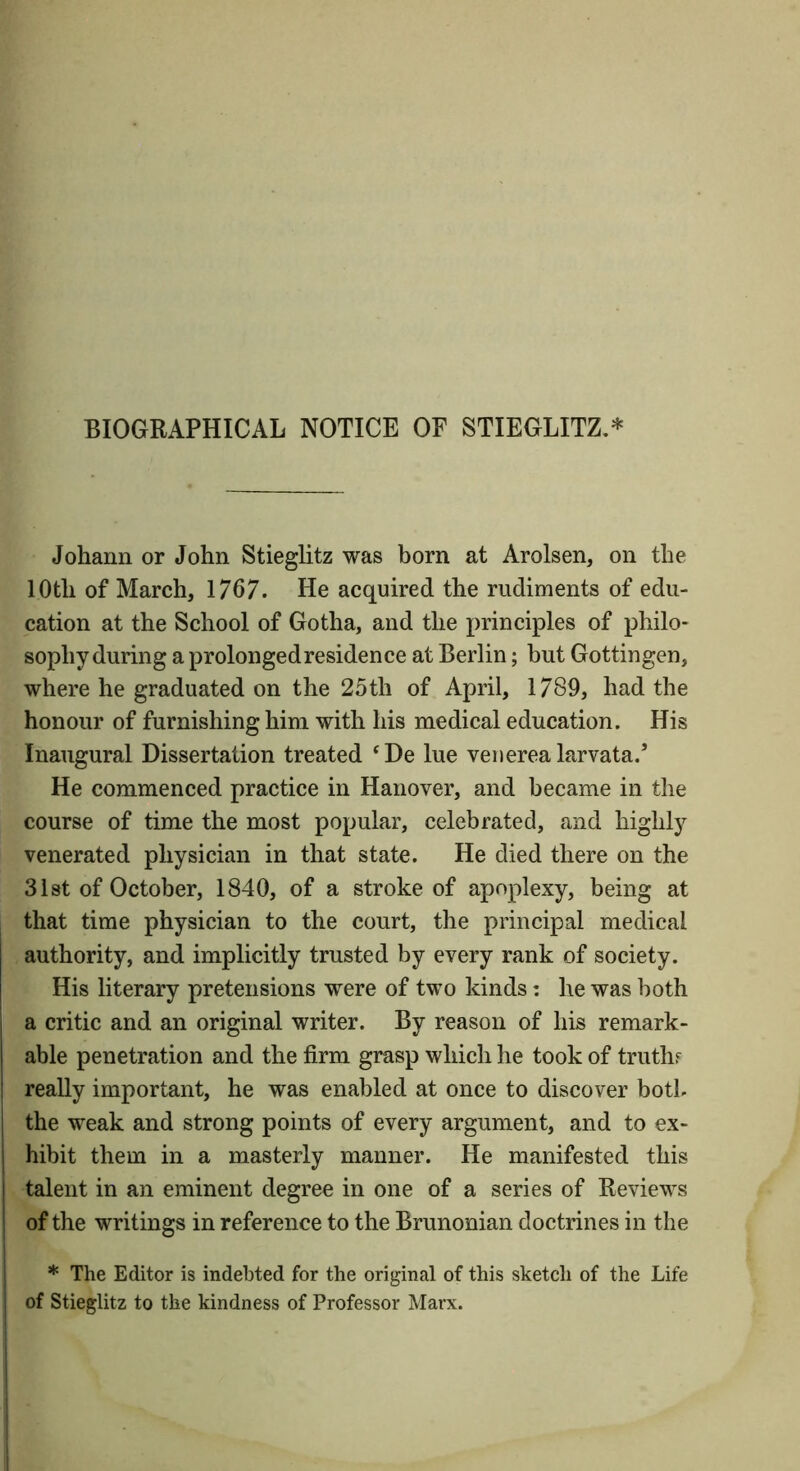 BIOGRAPHICAL NOTICE OF STIEGLITZ,* Johann or John Stieglitz was born at Arolsen, on the 10th of March, 1767. He acquired the rudiments of edu- cation at the School of Gotha, and the principles of philo- sophy during a prolongedresidence at Berlin; but Gottingen, where he graduated on the 25th of April, 1789, had the honour of furnishing him with his medical education. His Inaugural Dissertation treated ‘De lue venerea larvata.’ He commenced practice in Hanover, and became in the course of time the most popular, celebrated, and highly venerated physician in that state. He died there on the 31st of October, 1840, of a stroke of apoplexy, being at that time physician to the court, the principal medical authority, and implicitly trusted by every rank of society. His literary pretensions were of two kinds: he was both a critic and an original writer. By reason of his remark- able penetration and the firm grasp which he took of truth? really important, he was enabled at once to discover both the weak and strong points of every argument, and to ex- hibit them in a masterly manner. He manifested this talent in an eminent degree in one of a series of Reviews of the writings in reference to the Brunonian doctrines in the * The Editor is indebted for the original of this sketch of the Life of Stieglitz to the kindness of Professor Marx.