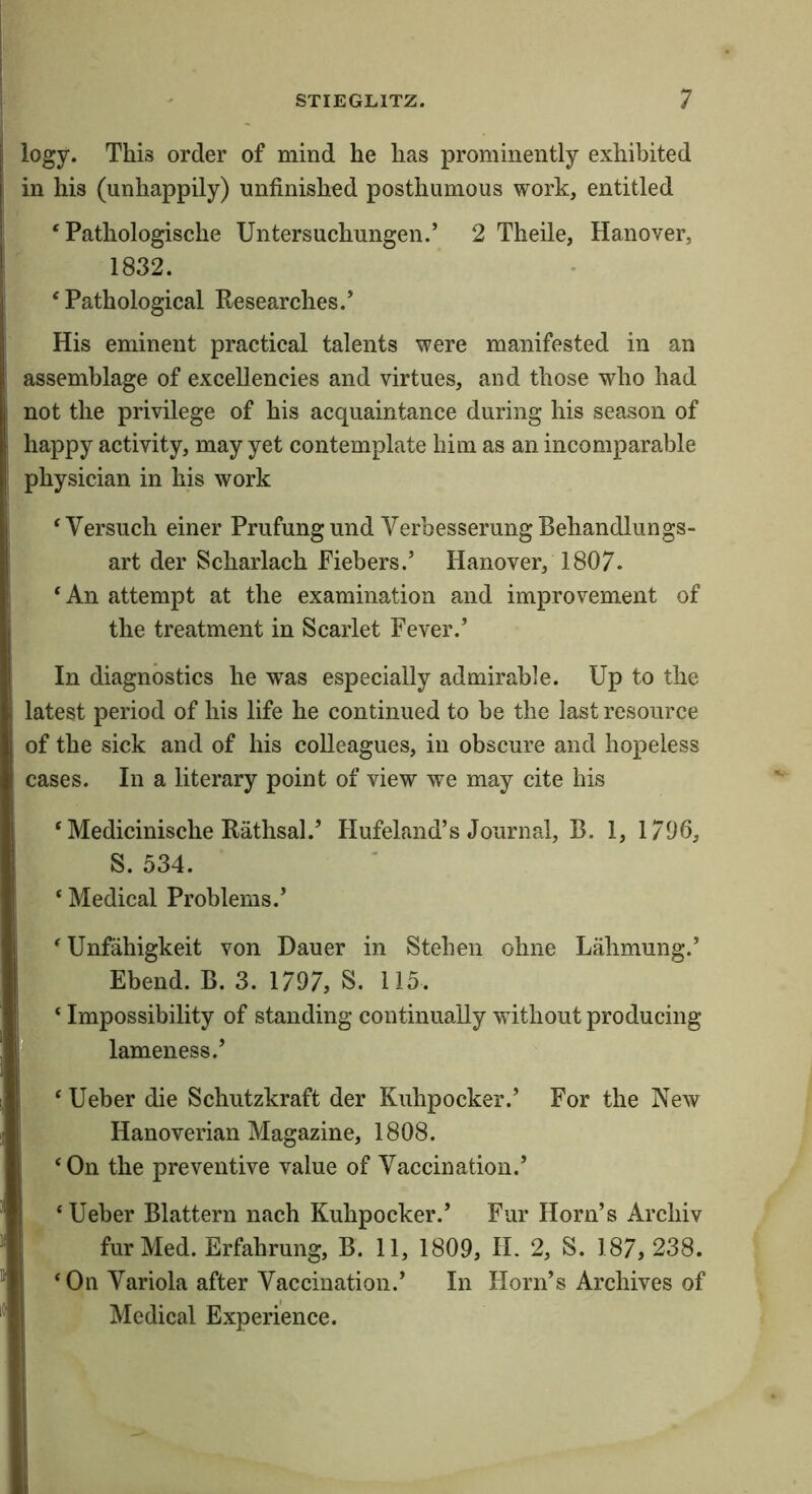 logy. This order of mind he has prominently exhibited in his (unhappily) unfinished posthumous work, entitled ‘ Pathologische Untersuchungen.’ 2 Theile, Hanover, 1832. ‘Pathological Researches.’ His eminent practical talents were manifested in an assemblage of excellencies and virtues, and those who had not the privilege of his acquaintance during his season of happy activity, may yet contemplate him as an incomparable physician in his work ‘Versuch einer Prufungund VerbesserungBehandlungs- art der Scharlach Fiebers.’ Hanover, 1807. ‘ An attempt at the examination and improvement of the treatment in Scarlet Fever.’ In diagnostics he was especially admirable. Up to the latest period of his life he continued to be the last resource of the sick and of his colleagues, in obscure and hopeless cases. In a literary point of view we may cite his ‘ Medicinische Rathsal.’ Hufeland’s Journal, B. 1, 1796, S. 534. ‘ Medical Problems.’ ‘Unfahigkeit von Dauer in Stehen ohne Lahmung.’ Ebend. B. 3. 1797, S. 115. ‘ Impossibility of standing continually without producing lameness.’ ‘ Ueber die Schutzkraft der Kuhpocker.’ For the New Hanoverian Magazine, 1808. ‘On the preventive value of Vaccination.’ ‘ Ueber Blattern nach Kuhpocker.’ Fur Horn’s Archiv fur Med. Erfahrung, B. 11, 1809, H. 2, S. 187, 238. ‘On Variola after Vaccination.’ In Horn’s Archives of Medical Experience.