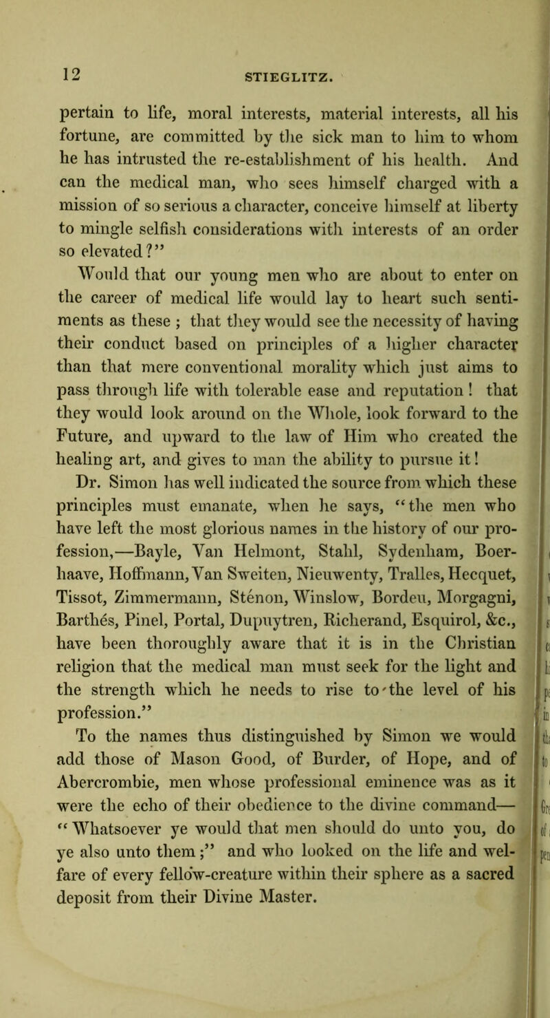 pertain to life, moral interests, material interests, all his fortune, are committed by tlie sick man to him to whom he has intrusted the re-estahlishraent of his health. And can the medical man, who sees himself charged with a mission of so serious a character, conceive liimself at liberty to mingle selfisli considerations with interests of an order so elevated?” Would that our young men who are about to enter on the career of medical life would lay to heart such senti- ments as these ; that tliey would see the necessity of having their conduct based on principles of a higher character than that mere conventional morality which just aims to pass through life with tolerable ease and reputation ! that they would look around on the Wliole, look forward to the Future, and upward to the law of Him who created the healing art, and gives to man the ability to pursue it! Dr. Simon has well indicated the source from, which these principles must emanate, when he says, ‘‘tlie men who have left the most glorious names in the history of our pro- fession,—Bayle, Van Helmont, Stahl, Sydenham, Boer- haave, Hoffmann, Van Sweiten, Nieuwenty, Tralles, Hecquet, Tissot, Zimmermann, Stenon, Winslow, Borden, Morgagni, Barthes, Pinel, Portal, Dupuytren, Richerand, Esquirol, &c., have been thoroughly aware that it is in the Christian religion that the medical man must seek for the light and the strength which he needs to rise to'the level of his profession.” To the names thus distinguished by Simon we would add those of Mason Good, of Burder, of Hope, and of Abercrombie, men whose professional eminence was as it were the echo of their obedience to the divine command— Whatsoever ye would tliat men should do unto you, do ye also unto them;” and who looked on the life and wel- fare of every fellow-creature within their sphere as a sacred deposit from their Divine Master. ( , 1 ! ^ SI ■ (I vis Gr( cfi 'peii !