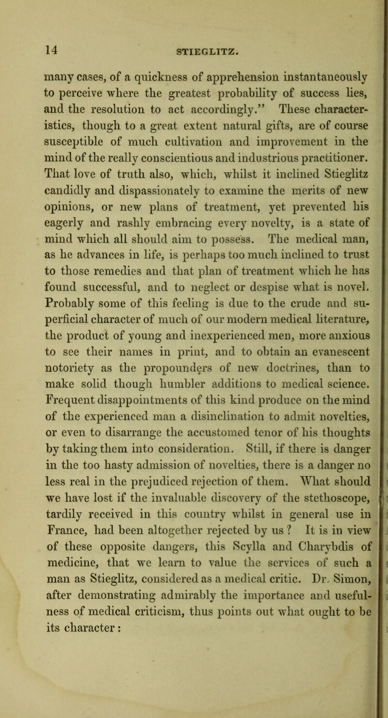 many cases, of a quickness of apprehension instantaneously to perceive where the greatest probability of success lies, and the resolution to act accordingly.” These character- istics, though to a great extent natural gifts, are of course susceptible of much cultivation and improvement in the mind of the really conscientious and industrious practitioner. That love of truth also, which, whilst it inclined Stieglitz candidly and dispassionately to examine the merits of new opinions, or new plans of treatment, yet prevented his eagerly and rashly embracing every novelty, is a state of mind which all should aim to possess. The medical man, as he advances in life, is perhaps too much inclined to trust to those remedies and that plan of treatment which he has found successful, and to neglect or despise what is novel. Probably some of this feeling is due to the crude and su- perficial character of much of our modern medical literature, the product of young and inexperienced men, more anxious to see their names in print, and to obtain an evanescent notoriety as the propounders of new doctrines, than to make solid though humbler additions to medical science. Frequent disappointments of this kind produce on the mind of the experienced man a disinclination to admit novelties, or even to disarrange the accustomed tenor of his thoughts by taking them into consideration. Still, if there is danger in the too hasty admission of novelties, there is a danger no less real in the prejudiced rejection of them. What should we have lost if the invaluable discovery of the stethoscope, tardily received in this country whilst in general use in France, had been altogether rejected by us ? It is in view of these opposite dangers, this Scylla and Charybdis of medicine, that we learn to value the services of such a man as Stieglitz, considered as a medical critic. Dr, Simon, after demonstrating admirably the importance and useful- ness of medical criticism, thus points out what ought to be its character: