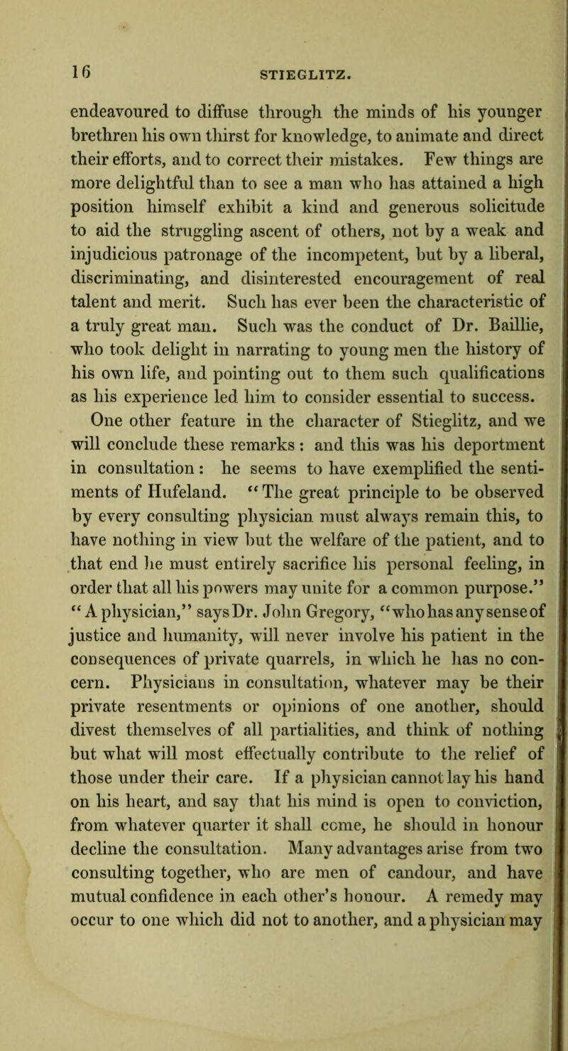 endeavoured to diffuse through the minds of his younger brethren his own thirst for knowledge, to animate and direct their efforts, and to correct their mistakes. Few things are more delightful than to see a man who has attained a high position himself exhibit a kind and generous solicitude to aid the struggling ascent of others, not by a weak and injudicious patronage of the incompetent, but by a liberal, discriminating, and disinterested encouragement of real talent and merit. Such has ever been the characteristic of a truly great man. Such was the conduct of Dr. Baillie, who took delight in narrating to young men the history of his own life, and pointing out to them such qualifications as his experience led him to consider essential to success. One other feature in the character of Stieglitz, and we will conclude these remarks : and this was his deportment in consultation ; he seems to have exemphfied the senti- ments of Hufeland. ** The great principle to be observed by every consulting physician must always remain this, to have nothing in view but the welfare of the patient, and to that end he must entirely sacrifice his personal feeling, in order that all his powers may unite for a common purpose.” ‘‘A physician,” saysDr. John Gregory, “who has any sense of justice and humanity, will never involve his patient in the consequences of private quarrels, in which he has no con- cern. Physicians in consultation, whatever may be their private resentments or opinions of one another, should divest themselves of all partialities, and think of nothing but what will most effectually contribute to the relief of those under their care. If a physician cannot lay his hand on his heart, and say that his mind is open to conviction, from whatever quarter it shall come, he should in honour decline the consultation. Many advantages arise from two consulting together, who are men of candour, and have mutual confidence in each other’s honour. A remedy may occur to one which did not to another, and a physician may